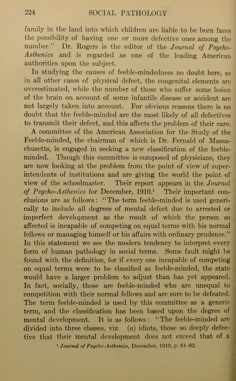 family in the land into which children are liable to be born faces the possibility of having one or more defective ones among the number.” Dr. Rogers is the editor of the Journal of Psycho- Asthenics and is regarded as one of the leading American authorities upon the subject. In studying the causes of feeble-mindedness no doubt here, as in all other cases of physical defect, the congenital elements are overestimated, while the number of those who suffer some lesion of the brain on account of some infantile disease or accident are not largely taken into account. For obvious reasons there is no doubt that the feeble-minded are the most likely of all defectives to transmit their defect, and this affects the problem of their care. A committee of the American Association for the Study of the Feeble-minded, the chairman of which is Dr. Fernald of Massa- chusetts, is engaged in seeking a new classification of the feeble- minded. Though this committee is composed of physicians, they are now looking at the problem from the point of view of super- intendents of institutions and are giving the world the point of view of the schoolmaster. Their report appears in the Journal of Psycho-Asthenics for December, 1910.1 Their important con- clusions are as follows: “The term feeble-minded is used generi- cally to include all degrees of mental defect due to arrested or imperfect development as the result of which the person so affected is incapable of competing on equal terms with his normal fellows or managing himself or his affairs with ordinary prudence.” In this statement we see the modern tendency to interpret every form of human pathology in social terms. Some fault might be found with the definition, for if every one incapable of competing on equal terms were to be classified as feeble-minded, the state would have a larger problem to adjust than has yet appeared. In fact, socially, those are feeble-minded who are unequal to competition with their normal fellows and are sure to be defeated. The term feeble-minded is used by this committee as a generic term, and the classification has been balsed upon the degree of mental development. It is as follows: “The feeble-minded are divided into three classes, viz. (a) idiots, those so deeply defec- tive that their mental development does not exceed that of a