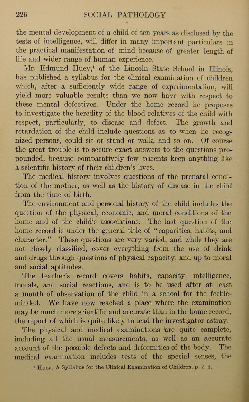 the mental development of a child of ten years as disclosed by the tests of intelligence, will differ in many important particulars in the practical manifestation of mind because of greater length of life and wider range of human experience. Mr. Edmund Huey,1 of the Lincoln State School in Illinois, has published a syllabus for the clinical examination of children which, after a sufficiently wide range of experimentation, will yield more valuable results than we now have with respect to these mental defectives. Under the home record he proposes to investigate the heredity of the blood relatives of the child with respect, particularly, to disease and defect. The growth and retardation of the child include questions as to when he recog- nized persons, could sit or stand or walk, and so on. Of course the great trouble is to secure exact answers to the questions pro- pounded, because comparatively few parents keep anything like a scientific history of their children’s lives. The medical history involves questions of the prenatal condi- tion of the mother, as well as the history of disease in the child from the time of birth. The environment and personal history of the child includes the question of the physical, economic, and moral conditions of the home and of the child’s associations. The last question of the home record is under the general title of “capacities, habits, and character.” These questions are very varied, and while they are not closely classified, cover everything from the use of drink and drugs through questions of physical capacity, and up to moral and social aptitudes. The teacher’s record covers habits, capacity, intelligence, morals, and social reactions, and is to be used after at least a month of observation of the child in a school for the feeble- minded. We have now reached a place where the examination may be much more scientific and accurate than in the home record, the report of which is quite likely to lead the investigator astray. The physical and medical examinations )are quite complete, including all the usual measurements, as well as an accurate account of the possible defects and deformities of the body. The medical examination includes tests of the special senses, the 1 Huey, A Syllabus for the Clinical Examination of Children, p. 2-4.