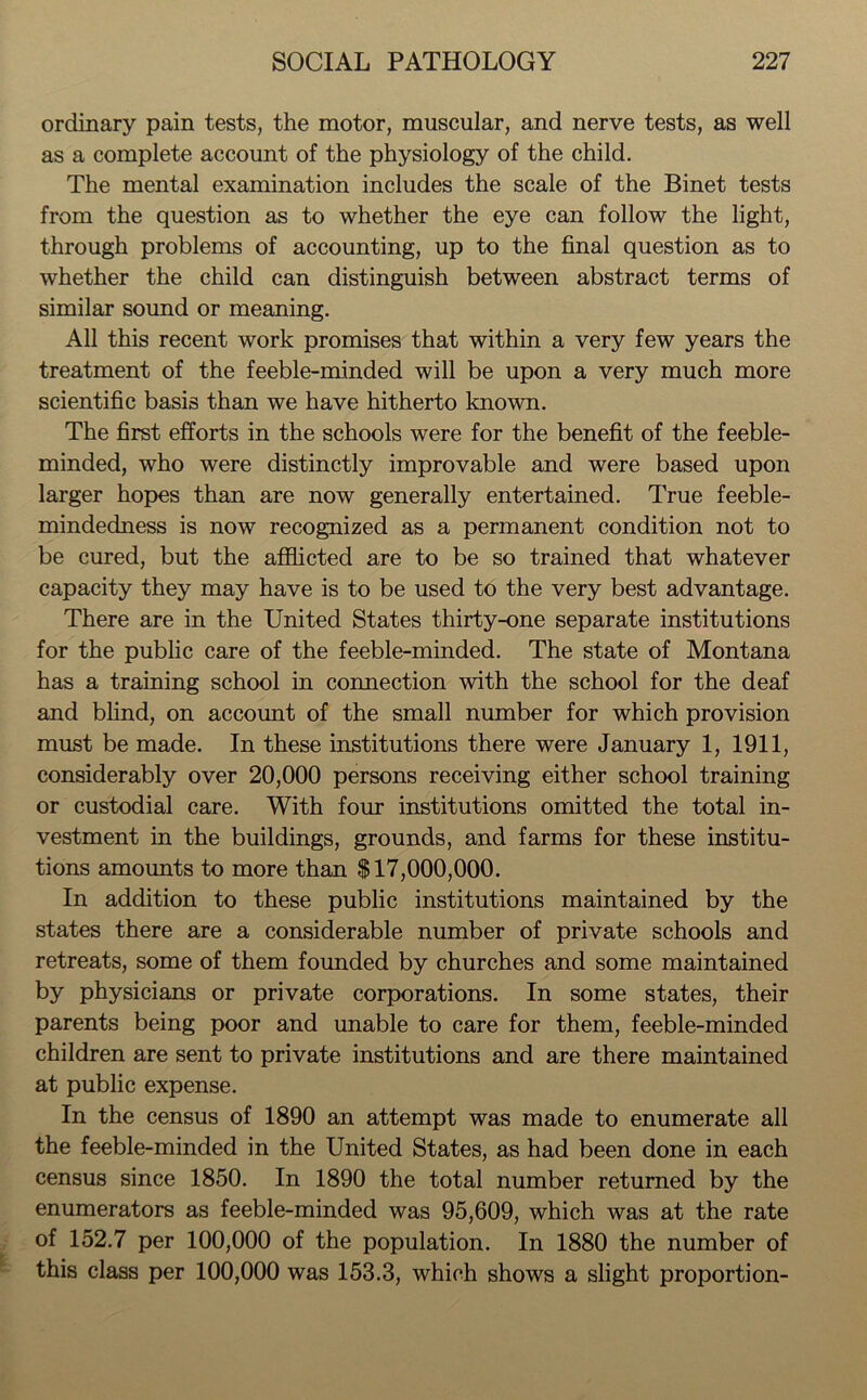 ordinary pain tests, the motor, muscular, and nerve tests, as well as a complete account of the physiology of the child. The mental examination includes the scale of the Binet tests from the question as to whether the eye can follow the light, through problems of accounting, up to the final question as to whether the child can distinguish between abstract terms of similar sound or meaning. All this recent work promises that within a very few years the treatment of the feeble-minded will be upon a very much more scientific basis than we have hitherto known. The first efforts in the schools were for the benefit of the feeble- minded, who were distinctly improvable and were based upon larger hopes than are now generally entertained. True feeble- mindedness is now recognized as a permanent condition not to be cured, but the afflicted are to be so trained that whatever capacity they may have is to be used to the very best advantage. There are in the United States thirty-one separate institutions for the public care of the feeble-minded. The state of Montana has a training school in connection with the school for the deaf and blind, on account of the small number for which provision must be made. In these institutions there were January 1, 1911, considerably over 20,000 persons receiving either school training or custodial care. With four institutions omitted the total in- vestment in the buildings, grounds, and farms for these institu- tions amounts to more than $17,000,000. In addition to these public institutions maintained by the states there are a considerable number of private schools and retreats, some of them founded by churches and some maintained by physicians or private corporations. In some states, their parents being poor and unable to care for them, feeble-minded children are sent to private institutions and are there maintained at public expense. In the census of 1890 an attempt was made to enumerate all the feeble-minded in the United States, as had been done in each census since 1850. In 1890 the total number returned by the enumerators as feeble-minded was 95,609, which was at the rate of 152.7 per 100,000 of the population. In 1880 the number of this class per 100,000 was 153.3, which shows a slight proportion-