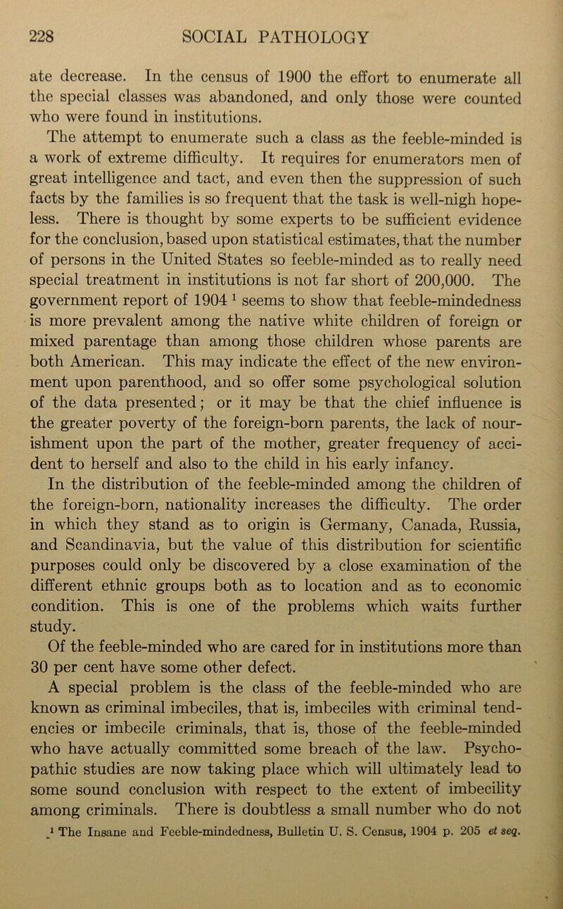 ate decrease. In the census of 1900 the effort to enumerate all the special classes was abandoned, and only those were counted who were found in institutions. The attempt to enumerate such a class as the feeble-minded is a work of extreme difficulty. It requires for enumerators men of great intelligence and tact, and even then the suppression of such facts by the families is so frequent that the task is well-nigh hope- less. There is thought by some experts to be sufficient evidence for the conclusion, based upon statistical estimates, that the number of persons in the United States so feeble-minded as to really need special treatment in institutions is not far short of 200,000. The government report of 1904 1 seems to show that feeble-mindedness is more prevalent among the native white children of foreign or mixed parentage than among those children whose parents are both American. This may indicate the effect of the new environ- ment upon parenthood, and so offer some psychological solution of the data presented; or it may be that the chief influence is the greater poverty of the foreign-born parents, the lack of nour- ishment upon the part of the mother, greater frequency of acci- dent to herself and also to the child in his early infancy. In the distribution of the feeble-minded among the children of the foreign-born, nationality increases the difficulty. The order in which they stand as to origin is Germany, Canada, Russia, and Scandinavia, but the value of this distribution for scientific purposes could only be discovered by a close examination of the different ethnic groups both as to location and as to economic condition. This is one of the problems which waits further study. Of the feeble-minded who are cared for in institutions more than 30 per cent have some other defect. A special problem is the class of the feeble-minded who are known as criminal imbeciles, that is, imbeciles with criminal tend- encies or imbecile criminals, that is, those of the feeble-minded who have actually committed some breach ot the law. Psycho- pathic studies are now taking place which will ultimately lead to some sound conclusion with respect to the extent of imbecility among criminals. There is doubtless a small number who do not 1 The Insane and Feeble-mindedness, Bulletin U. S. Census, 1904 p. 205 et seq.
