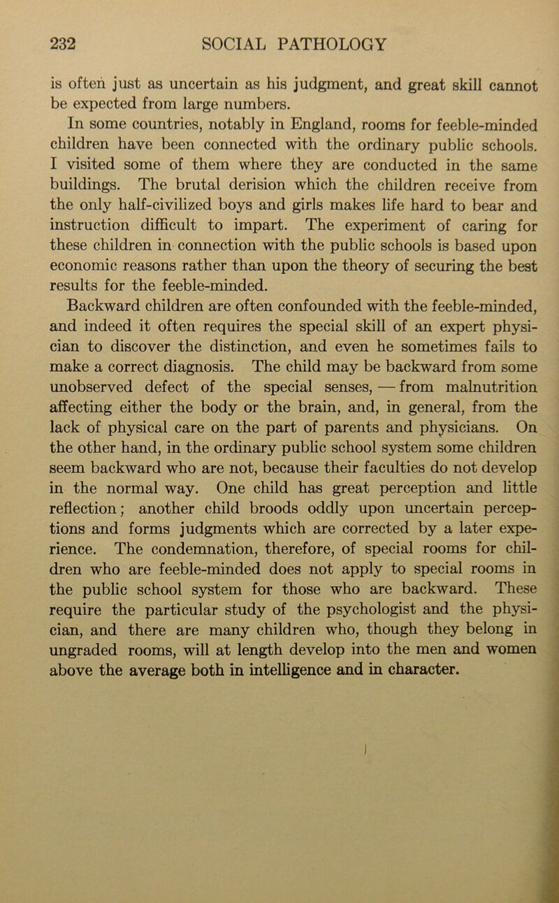 is often just as uncertain as his judgment, and great skill cannot be expected from large numbers. In some countries, notably in England, rooms for feeble-minded children have been connected with the ordinary public schools. I visited some of them where they are conducted in the same buildings. The brutal derision which the children receive from the only half-civilized boys and girls makes life hard to bear and instruction difficult to impart. The experiment of caring for these children in connection with the public schools is based upon economic reasons rather than upon the theory of securing the best results for the feeble-minded. Backward children are often confounded with the feeble-minded, and indeed it often requires the special skill of an expert physi- cian to discover the distinction, and even he sometimes fails to make a correct diagnosis. The child may be backward from some unobserved defect of the special senses, — from malnutrition affecting either the body or the brain, and, in general, from the lack of physical care on the part of parents and physicians. On the other hand, in the ordinary public school system some children seem backward who are not, because their faculties do not develop in the normal way. One child has great perception and little reflection; another child broods oddly upon uncertain percep- tions and forms judgments which are corrected by a later expe- rience. The condemnation, therefore, of special rooms for chil- dren who are feeble-minded does not apply to special rooms in the public school system for those who are backward. These require the particular study of the psychologist and the physi- cian, and there are many children who, though they belong in ungraded rooms, will at length develop into the men and women above the average both in intelligence and in character.