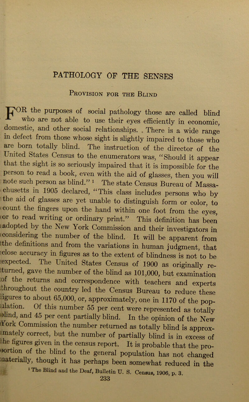 PATHOLOGY OF THE SENSES Provision for the Blind Tj'OR the purposes of social pathology those are called blind who are not able to use their eyes efficiently in economic, domestic, and other social relationships. . There is a wide range in defect from those whose sight is slightly impaired to those who are born totally blind. The instruction of the director of the United States Census to the enumerators was, “ Should it appear that the sight is so seriously impaired that it is impossible for the person to read a book, even with the aid of glasses, then you will note such person as blind.” 1 The state Census Bureau of Massa- chusetts in 1905 declared, “This class includes persons who by the aid of glasses are yet unable to distinguish form or color, to count the fingers upon the hand within one foot from the eyes, 1 or to read writing or ordinary print.” This definition has been -adopted by the New York Commission and their investigators in considering the number of the blind. It will be apparent from 'the definitions and from the variations in human judgment, that - close accuracy in figures as to the extent of blindness is not to be expected. The United States Census of 1900 as originally re- turned, gave the number of the blind as 101,000, but examination of the returns and correspondence with teachers and experts throughout the country led the Census Bureau to reduce these ugures to about 65,000, or, approximately, one in 1170 of the pop- llation. Of this number 55 per cent were represented as totally >lmd, and 45 per cent partially blind. In the opinion of the New York Commission the number returned as totally blind is approx- imately correct, but the number of partially blind is in excess of he figures given m the census report. It is probable that the pro- portion of the blind to the general population has not changed -aatenally, though it has perhaps been somewhat reduced in the 1 The Blind and the Deaf, Bulletin U. S. CenBus, 1906 p 3
