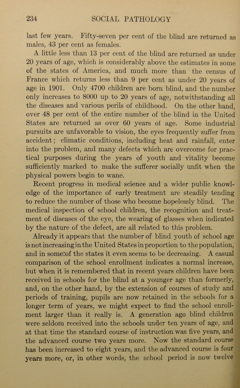 last few years. Fifty-seven per cent of the blind are returned as males, 43 per cent as females. A little less than 13 per cent of the blind are returned as under 20 years of age, which is considerably above the estimates in some of the states of America, and much more than the census of France which returns less than 9 per cent as under 20 years of age in 1901. Only 4700 children are born blind, and the number only increases to 8000 up to 20 years of age, notwithstanding all the diseases and various perils of childhood. On the other hand, over 48 per cent of the entire number of the blind in the United States are returned as over 60 years oi age. Some industrial pursuits are unfavorable to vision, the eyes frequently suffer from accident; climatic conditions, including heat and rainfall, enter into the problem, and many defects which are overcome for prac- tical purposes during the years of youth and vitality become sufficiently marked to make the sufferer socially unfit when the physical powers begin to wane. Recent progress in medical science and a wider public knowl- edge of the importance of early treatment are steadily tending to reduce the number of those who become hopelessly blind. The medical inspection of school children, the recognition and treat- ment of diseases of the eye, the wearing of glasses when indicated by the nature of the defect, are all related to this problem. Already it appears that the number of blind youth of school age is not increasing in the United States in proportion to the population, and in someZof the states it even seems to be decreasing. A casual comparison of the school enrollment indicates a normal increase, but when it is remembered that in recent years children have been received in schools for the blind at a younger age than formerly, and, on the other hand, by the extension of courses of study and periods of training, pupils are now retained in the schools for a longer term of years, we might expect to find the school enroll- ment larger than it really is. A generation ago blind children were seldom received into the schools under ten years of age, and at that time the standard course of instruction was five years, and the advanced course two years more. Now the standard course has been increased to eight years, and the advanced course is four years more, or, in other words, the school period is now twelve