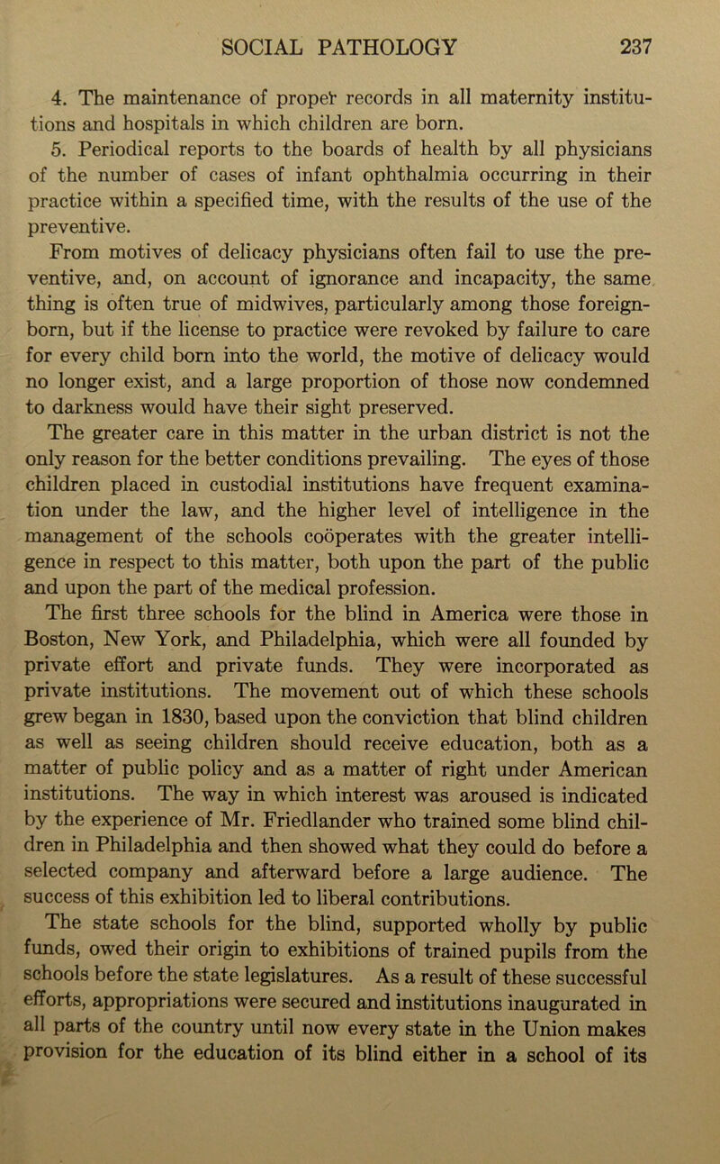 4. The maintenance of propei- records in all maternity institu- tions and hospitals in which children are born. 5. Periodical reports to the boards of health by all physicians of the number of cases of infant ophthalmia occurring in their practice within a specified time, with the results of the use of the preventive. From motives of delicacy physicians often fail to use the pre- ventive, and, on account of ignorance and incapacity, the same thing is often true of midwives, particularly among those foreign- born, but if the license to practice were revoked by failure to care for every child born into the world, the motive of delicacy would no longer exist, and a large proportion of those now condemned to darkness would have their sight preserved. The greater care in this matter in the urban district is not the only reason for the better conditions prevailing. The eyes of those children placed in custodial institutions have frequent examina- tion under the law, and the higher level of intelligence in the management of the schools cooperates with the greater intelli- gence in respect to this matter, both upon the part of the public and upon the part of the medical profession. The first three schools for the blind in America were those in Boston, New York, and Philadelphia, which were all founded by private effort and private funds. They were incorporated as private institutions. The movement out of which these schools grew began in 1830, based upon the conviction that blind children as well as seeing children should receive education, both as a matter of public policy and as a matter of right under American institutions. The way in which interest was aroused is indicated by the experience of Mr. Friedlander who trained some blind chil- dren in Philadelphia and then showed what they could do before a selected company and afterward before a large audience. The success of this exhibition led to liberal contributions. The state schools for the blind, supported wholly by public funds, owed their origin to exhibitions of trained pupils from the schools before the state legislatures. As a result of these successful efforts, appropriations were secured and institutions inaugurated in all parts of the country until now every state in the Union makes provision for the education of its blind either in a school of its