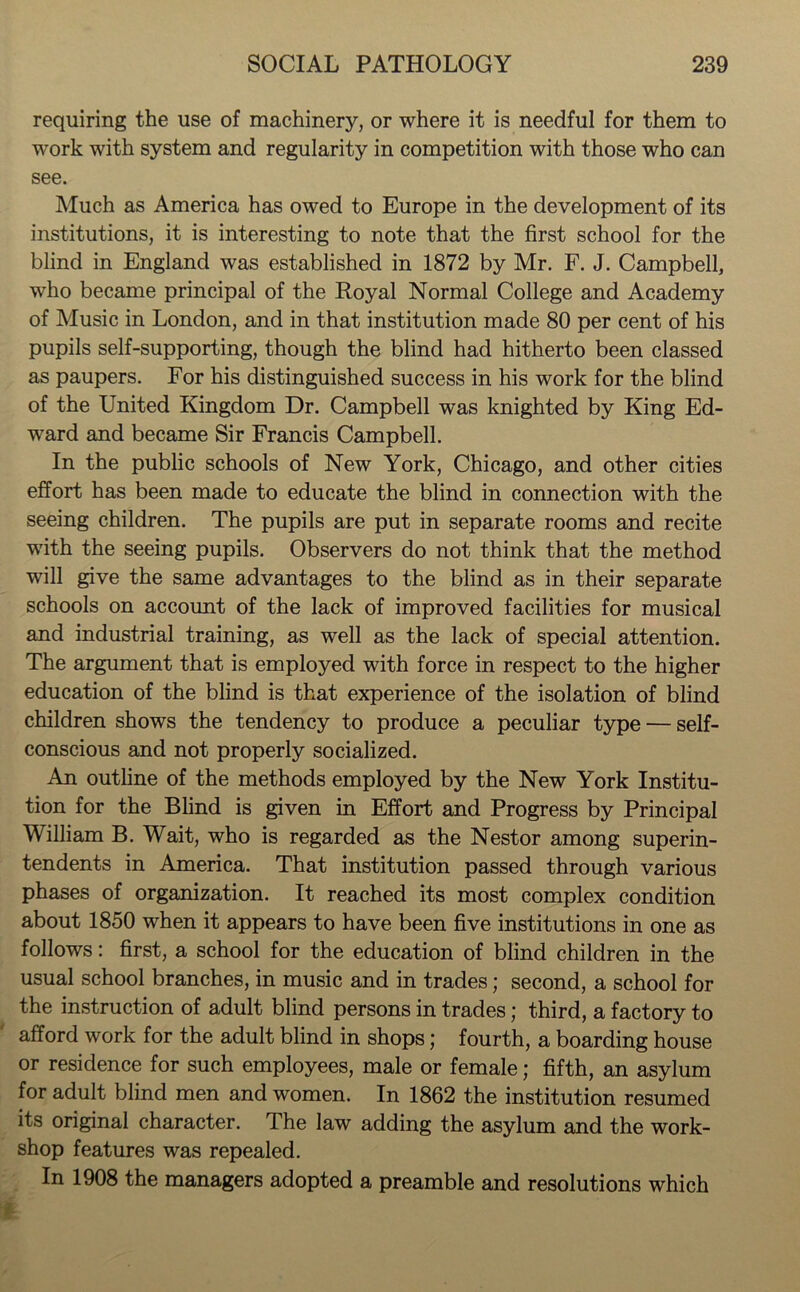 requiring the use of machinery, or where it is needful for them to work with system and regularity in competition with those who can see. Much as America has owed to Europe in the development of its institutions, it is interesting to note that the first school for the blind in England was established in 1872 by Mr. F. J. Campbell, who became principal of the Royal Normal College and Academy of Music in London, and in that institution made 80 per cent of his pupils self-supporting, though the blind had hitherto been classed as paupers. For his distinguished success in his work for the blind of the United Kingdom Dr. Campbell was knighted by King Ed- ward and became Sir Francis Campbell. In the public schools of New York, Chicago, and other cities effort has been made to educate the blind in connection with the seeing children. The pupils are put in separate rooms and recite with the seeing pupils. Observers do not think that the method will give the same advantages to the blind as in their separate schools on account of the lack of improved facilities for musical and industrial training, as well as the lack of special attention. The argument that is employed with force in respect to the higher education of the blind is that experience of the isolation of blind children shows the tendency to produce a peculiar type — self- conscious and not properly socialized. An outline of the methods employed by the New York Institu- tion for the Blind is given in Effort and Progress by Principal William B. Wait, who is regarded as the Nestor among superin- tendents in America. That institution passed through various phases of organization. It reached its most complex condition about 1850 when it appears to have been five institutions in one as follows: first, a school for the education of blind children in the usual school branches, in music and in trades; second, a school for the instruction of adult blind persons in trades; third, a factory to afford work for the adult blind in shops; fourth, a boarding house or residence for such employees, male or female; fifth, an asylum for adult blind men and women. In 1862 the institution resumed its original character. The law adding the asylum and the work- shop features was repealed. In 1908 the managers adopted a preamble and resolutions which