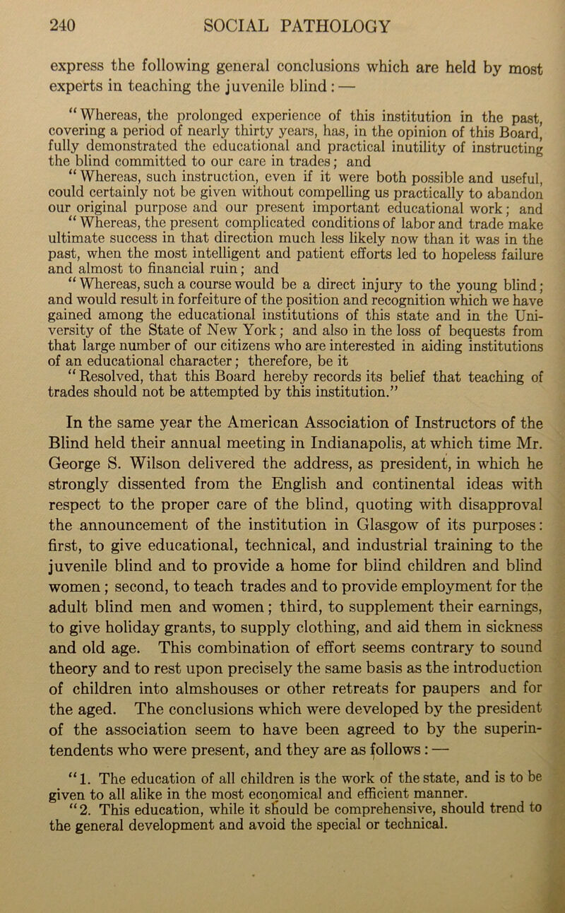 express the following general conclusions which are held by most experts in teaching the juvenile blind : — “ Whereas, the prolonged experience of this institution in the past, covering a period of nearly thirty years, has, in the opinion of this Board! fully demonstrated the educational and practical inutility of instructing the blind committed to our care in trades; and “ Whereas, such instruction, even if it were both possible and useful, could certainly not be given without compelling us practically to abandon our original purpose and our present important educational work; and “ Whereas, the present complicated conditions of labor and trade make ultimate success in that direction much less likely now than it was in the past, when the most intelligent and patient efforts led to hopeless failure and almost to financial ruin; and “ Whereas, such a course would be a direct injury to the young blind; and would result in forfeiture of the position and recognition which we have gained among the educational institutions of this state and in the Uni- versity of the State of New York; and also in the loss of bequests from that large number of our citizens who are interested in aiding institutions of an educational character; therefore, be it “ Resolved, that this Board hereby records its belief that teaching of trades should not be attempted by this institution.” In the same year the American Association of Instructors of the Blind held their annual meeting in Indianapolis, at which time Mr. George S. Wilson delivered the address, as president, in which he strongly dissented from the English and continental ideas with respect to the proper care of the blind, quoting with disapproval the announcement of the institution in Glasgow of its purposes: first, to give educational, technical, and industrial training to the juvenile blind and to provide a home for blind children and blind women; second, to teach trades and to provide employment for the adult blind men and women; third, to supplement their earnings, to give holiday grants, to supply clothing, and aid them in sickness and old age. This combination of effort seems contrary to sound theory and to rest upon precisely the same basis as the introduction of children into almshouses or other retreats for paupers and for the aged. The conclusions which were developed by the president of the association seem to have been agreed to by the superin- tendents who were present, and they are as follows : — “1. The education of all children is the work of the state, and is to be given to all alike in the most economical and efficient manner. “ 2. This education, while it should be comprehensive, should trend to the general development and avoid the special or technical.