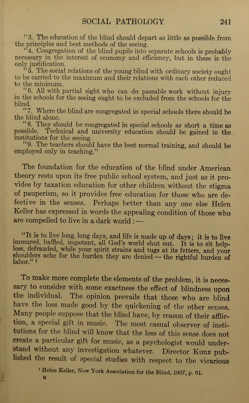 “3. The education of the blind should depart as little as possible from the principles and best methods of the seeing. “4. Congregation of the blind pupils into separate schools is probably necessary in the interest of economy and efficiency, but in these is the only justification. “5. The social relations of the young blind with ordinary society ought to be carried to the maximum and their relations with each other reduced to the minimum. *‘6. All with partial sight who can do passable work without injury in the schools for the seeing ought to be excluded from the schools for the blind. “7. Where the blind are congregated in special schools there should be the blind alone. “ 8. They should be congregated in special schools as short a time as possible. Technical and university education should be gained in the institutions for the seeing. “9. The teachers should have the best normal training, and should be employed only in teaching.” The foundation for the education of the blind under American theory rests upon its free public school system, and just as it pro- vides by taxation education for other children without the stigma of pauperism, so it provides free education for those who are de- fective in the senses. Perhaps better than any one else Helen Keller has expressed in words the appealing condition of those who are compelled to live in a dark world : — . “It is to live long, long days, and life is made up of days; it is to live immured, baffled, impotent, all God’s world shut out. It is to sit help- less, defrauded, while your spirit strains and tugs at its fetters, and your shoulders ache for the burden they are denied — the rightful burden of labor. 1 To make more complete the elements of the problem, it is neces- sary to consider with some exactness the effect of blindness upon the individual. The opinion prevails that those who are blind have the loss made good by the quickening of the other senses. Many people suppose that the blind have, by reason of their afflic- tion, a special gift in music. The most casual observer of insti- tutions for the blind will know that the loss of this sense does not create a particular gift for music, as a psychologist would under- stand without any investigation whatever. Director Kunz pub- lished the result of special studies with respect to the vicarious 1 Helen Keller, New York Association for the Blind, 1907, p. 61.