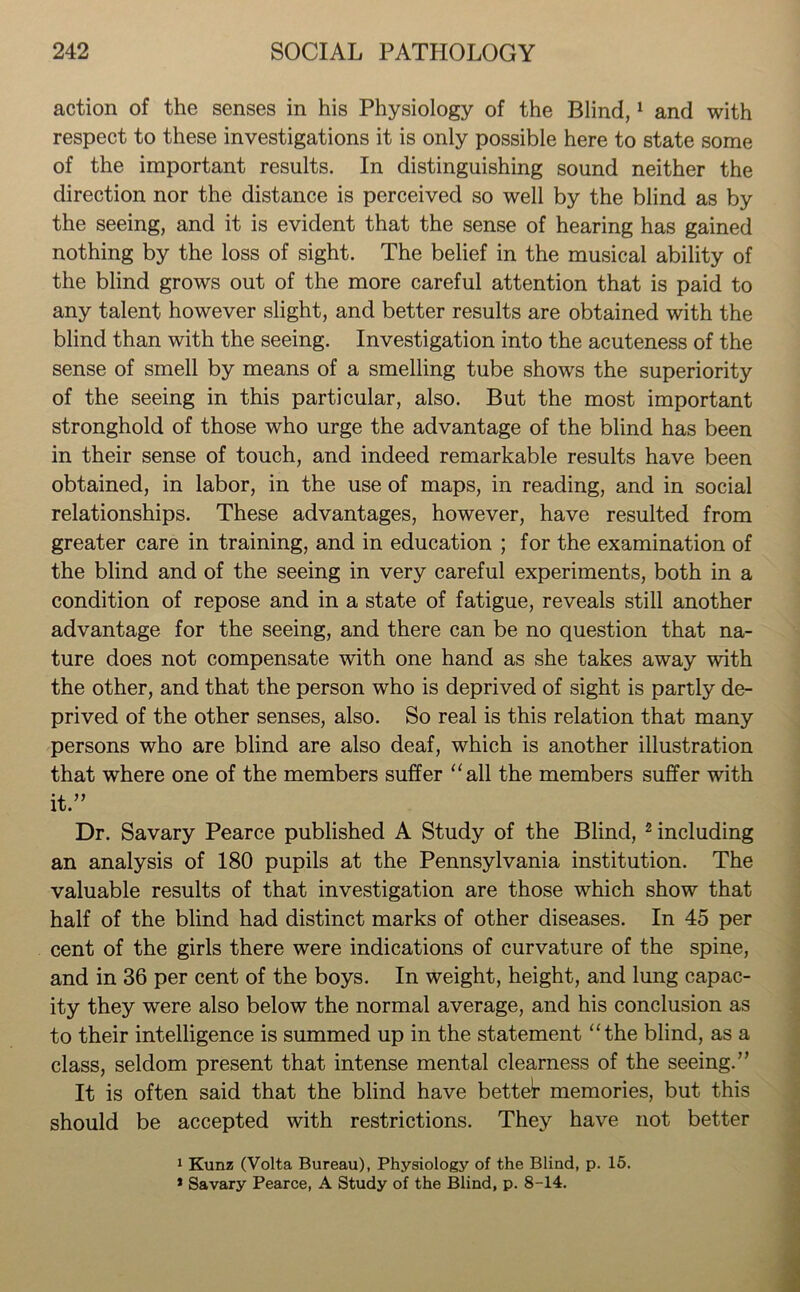 action of the senses in his Physiology of the Blind,1 and with respect to these investigations it is only possible here to state some of the important results. In distinguishing sound neither the direction nor the distance is perceived so well by the blind as by the seeing, and it is evident that the sense of hearing has gained nothing by the loss of sight. The belief in the musical ability of the blind grows out of the more careful attention that is paid to any talent however slight, and better results are obtained with the blind than with the seeing. Investigation into the acuteness of the sense of smell by means of a smelling tube shows the superiority of the seeing in this particular, also. But the most important stronghold of those who urge the advantage of the blind has been in their sense of touch, and indeed remarkable results have been obtained, in labor, in the use of maps, in reading, and in social relationships. These advantages, however, have resulted from greater care in training, and in education ; for the examination of the blind and of the seeing in very careful experiments, both in a condition of repose and in a state of fatigue, reveals still another advantage for the seeing, and there can be no question that na- ture does not compensate with one hand as she takes away with the other, and that the person who is deprived of sight is partly de- prived of the other senses, also. So real is this relation that many persons who are blind are also deaf, which is another illustration that where one of the members suffer “all the members suffer with it.” Dr. Savary Pearce published A Study of the Blind, 2 including an analysis of 180 pupils at the Pennsylvania institution. The valuable results of that investigation are those which show that half of the blind had distinct marks of other diseases. In 45 per cent of the girls there were indications of curvature of the spine, and in 36 per cent of the boys. In weight, height, and lung capac- ity they were also below the normal average, and his conclusion as to their intelligence is summed up in the statement “the blind, as a class, seldom present that intense mental clearness of the seeing.” It is often said that the blind have betted memories, but this should be accepted with restrictions. They have not better 1 Kunz (Volta Bureau), Physiology of the Blind, p. 15. * Savary Pearce, A Study of the Blind, p. 8-14.
