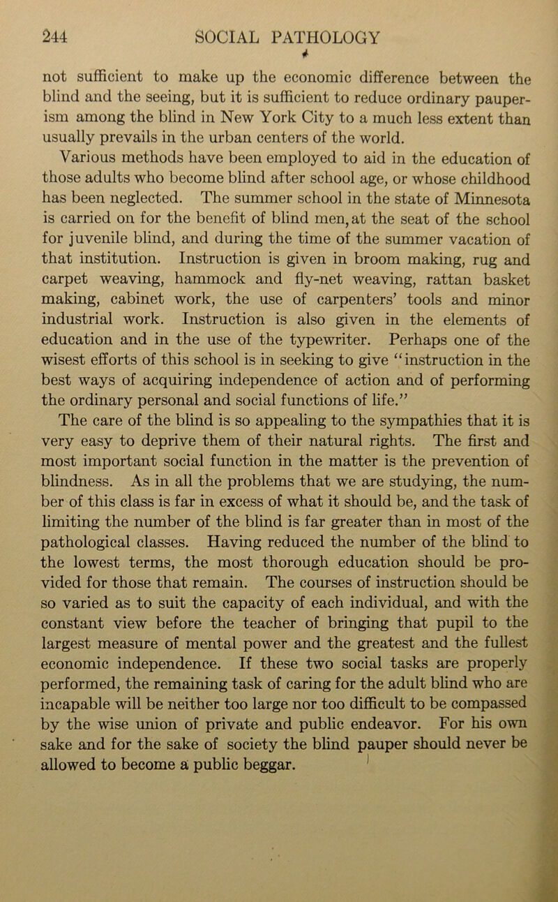* not sufficient to make up the economic difference between the blind and the seeing, but it is sufficient to reduce ordinary pauper- ism among the blind in New York City to a much less extent than usually prevails in the urban centers of the world. Various methods have been employed to aid in the education of those adults who become blind after school age, or whose childhood has been neglected. The summer school in the state of Minnesota is carried on for the benefit of blind men, at the seat of the school for juvenile blind, and during the time of the summer vacation of that institution. Instruction is given in broom making, rug and carpet weaving, hammock and fly-net weaving, rattan basket making, cabinet work, the use of carpenters’ tools and minor industrial work. Instruction is also given in the elements of education and in the use of the typewriter. Perhaps one of the wisest efforts of this school is in seeking to give “ instruction in the best ways of acquiring independence of action and of performing the ordinary personal and social functions of life.” The care of the blind is so appealing to the sympathies that it is very easy to deprive them of their natural rights. The first and most important social function in the matter is the prevention of blindness. As in all the problems that we are studying, the num- ber of this class is far in excess of what it should be, and the task of limiting the number of the blind is far greater than in most of the pathological classes. Having reduced the number of the blind to the lowest terms, the most thorough education should be pro- vided for those that remain. The courses of instruction should be so varied as to suit the capacity of each individual, and with the constant view before the teacher of bringing that pupil to the largest measure of mental power and the greatest and the fullest economic independence. If these two social tasks are properly performed, the remaining task of caring for the adult blind who are incapable will be neither too large nor too difficult to be compassed by the wise union of private and public endeavor. For his own sake and for the sake of society the blind pauper should never be allowed to become a public beggar.