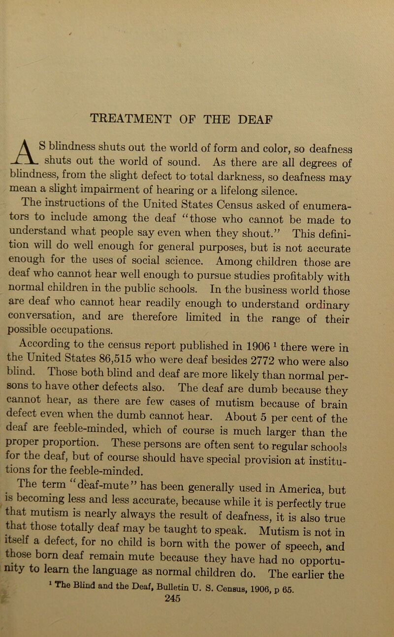TREATMENT OF THE DEAF AS blindness shuts out the world of form and color, so deafness shuts out the world of sound. As there are all degrees of blindness, from the slight defect to total darkness, so deafness may mean a slight impairment of hearing or a lifelong silence. The instructions of the United States Census asked of enumera- tors to include among the deaf “those who cannot be made to understand what people say even when they shout.” This defini- tion will do well enough for general purposes, but is not accurate enough for the uses of social science. Among children those are deaf who cannot hear well enough to pursue studies profitably with normal children in the public schools. In the business world those are deaf who cannot hear readily enough to understand ordinary conversation, and are therefore limited in the range of their possible occupations. According to the census report published in 1906 1 there were in the United States 86,515 who were deaf besides 2772 who were also blind. Those both blind and deaf are more likely than normal per- sons to have other defects also. The deaf are dumb because they cannot hear, as there are few cases of mutism because of brain defect even when the dumb cannot hear. About 5 per cent of the deaf are feeble-minded, which of course is much larger than the proper proportion. These persons are often sent to regular schools for the deaf, but of course should have special provision at institu- tions for the feeble-minded. . rhe term “deaf-mute” has been generally used in America, but is becoming less and less accurate, because while it is perfectly true that mutism is nearly always the result of deafness, it is also true that those totally deaf may be taught to speak. Mutism is not in itself a defect, for no child is born with the power of speech, and those born deaf remain mute because they have had no opportu- nity to learn the language as normal children do. The earlier the 1 The Blind and the Deaf, Bulletin U. S. Census, 1906, p 65