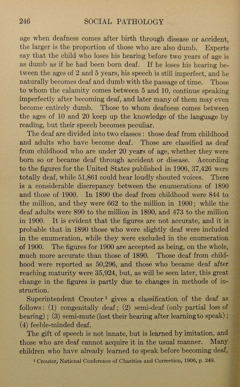 age when deafness comes after birth through disease or accident, the larger is the proportion of those who are also dumb. Experts say that the child who loses his hearing before two years of age is as dumb as if he had been born deaf. If he loses his hearing be- tween the ages of 2 and 5 years, his speech is still imperfect, and he naturally becomes deaf and dumb with the passage of time. Those to whom the calamity comes between 5 and 10, continue speaking imperfectly after becoming deaf, and later many of them may even become entirely dumb. Those to whom deafness comes between the ages of 10 and 20 keep up the knowledge of the language by reading, but their speech becomes peculiar. The deaf are divided into two classes : those deaf from childhood and adults who have become deaf. Those are classified as deaf from childhood who are under 20 years of age, whether they were born so or became deaf through accident or disease. According to the figures for the United States published in 1906, 37,426 were totally deaf, while 51,861 could hear loudly shouted voices. There is a considerable discrepancy between the enumerations of 1890 and those of 1900. In 1890 the deaf from childhood were 844 to the million, and they were 662 to the million in 1900; while the deaf adults were 890 to the million in 1890, and 473 to the million in 1900. It is evident that the figures are not accurate, and it is probable that in 1890 those who were slightly deaf were included in the enumeration, while they were excluded in the enumeration of 1900. The figures for 1900 are accepted as being, on the whole, much more accurate than those of 1890. Those deaf from child- hood were reported as 50,296, and those who became deaf after reaching maturity were 35,924, but, as will be seen later, this great change in the figures is partly due to changes in methods of in- struction. Superintendent Crouter 1 gives a classification of the deaf as follows: (l) congenitally deaf; (2) semi-deaf (only partial loss of hearing); (3) semi-mute (lost their hearing after learning to speak); (4) feeble-minded deaf. The gift of speech is not innate, but is lekrned by imitation, and those who are deaf cannot acquire it in the usual manner. Many children who have already learned to speak before becoming deaf, 1 Crouter, National Conference of Charities and Correction, 1906, p. 249.