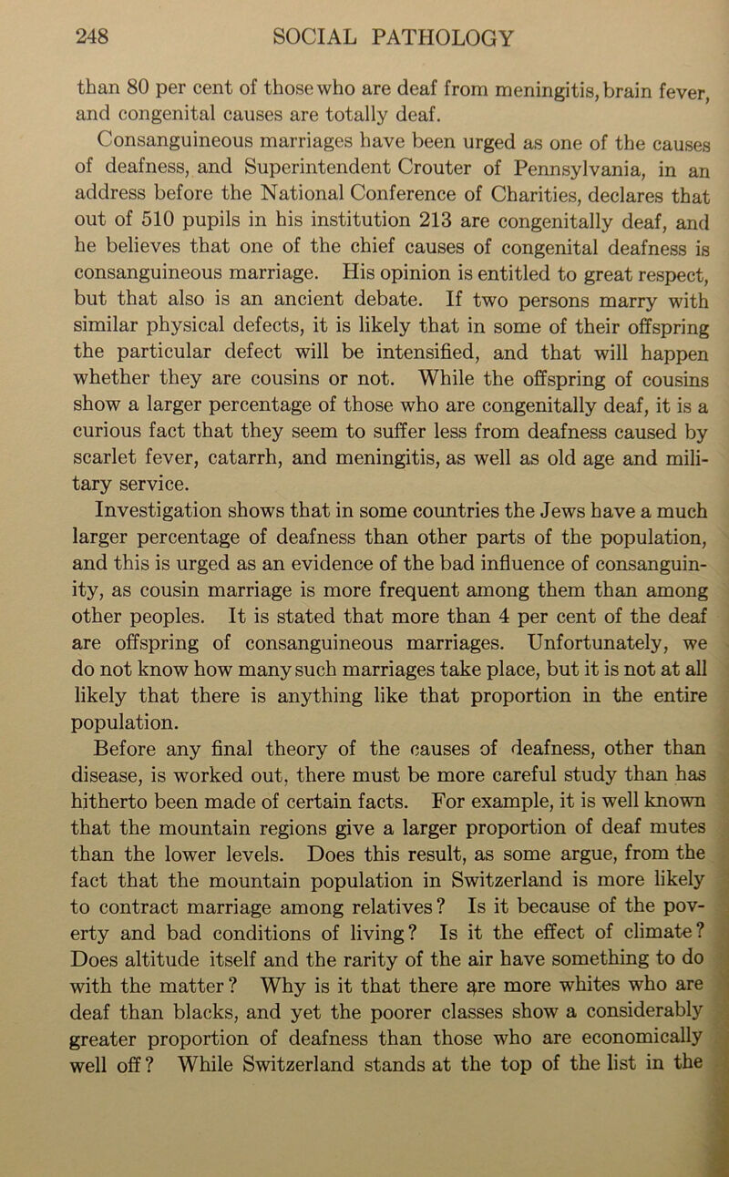 than 80 per cent of those who are deaf from meningitis, brain fever, and congenital causes are totally deaf. Consanguineous marriages have been urged as one of the causes of deafness, and Superintendent Crouter of Pennsylvania, in an address before the National Conference of Charities, declares that out of 510 pupils in his institution 213 are congenitally deaf, and he believes that one of the chief causes of congenital deafness is consanguineous marriage. His opinion is entitled to great respect, but that also is an ancient debate. If two persons marry with similar physical defects, it is likely that in some of their offspring the particular defect will be intensified, and that will happen whether they are cousins or not. While the offspring of cousins show a larger percentage of those who are congenitally deaf, it is a curious fact that they seem to suffer less from deafness caused by scarlet fever, catarrh, and meningitis, as well as old age and mili- tary service. Investigation shows that in some countries the Jews have a much larger percentage of deafness than other parts of the population, and this is urged as an evidence of the bad influence of consanguin- ity, as cousin marriage is more frequent among them than among other peoples. It is stated that more than 4 per cent of the deaf are offspring of consanguineous marriages. Unfortunately, we do not know how many such marriages take place, but it is not at all likely that there is anything like that proportion in the entire population. Before any final theory of the causes of deafness, other than disease, is worked out. there must be more careful study than has hitherto been made of certain facts. For example, it is well known that the mountain regions give a larger proportion of deaf mutes than the lower levels. Does this result, as some argue, from the fact that the mountain population in Switzerland is more likely to contract marriage among relatives? Is it because of the pov- erty and bad conditions of living? Is it the effect of climate? Does altitude itself and the rarity of the air have something to do with the matter? Why is it that there q-re more whites who are deaf than blacks, and yet the poorer classes show a considerably greater proportion of deafness than those who are economically well off ? While Switzerland stands at the top of the list in the