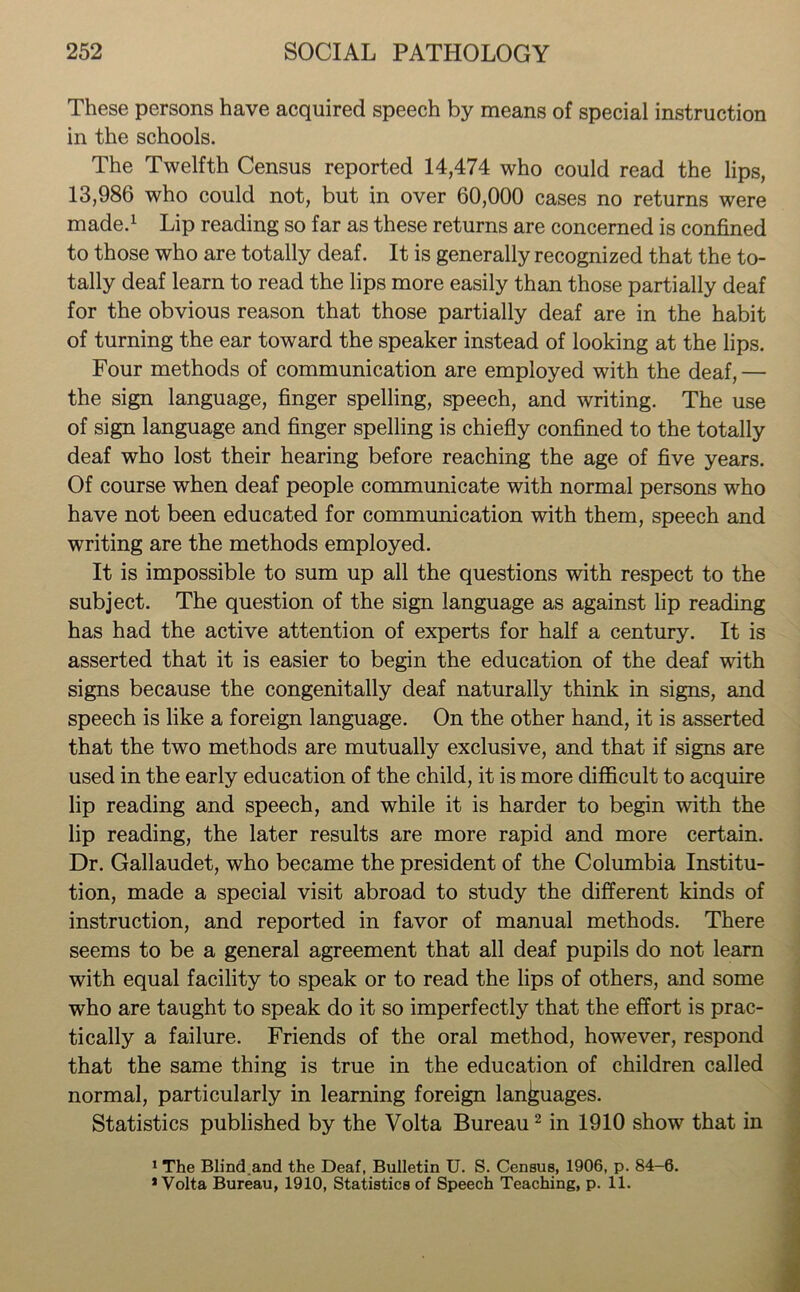 These persons have acquired speech by means of special instruction in the schools. The Twelfth Census reported 14,474 who could read the lips, 13,986 who could not, but in over 60,000 cases no returns were made.1 Lip reading so far as these returns are concerned is confined to those who are totally deaf. It is generally recognized that the to- tally deaf learn to read the lips more easily than those partially deaf for the obvious reason that those partially deaf are in the habit of turning the ear toward the speaker instead of looking at the lips. Four methods of communication are employed with the deaf,— the sign language, finger spelling, speech, and writing. The use of sign language and finger spelling is chiefly confined to the totally deaf who lost their hearing before reaching the age of five years. Of course when deaf people communicate with normal persons who have not been educated for communication with them, speech and writing are the methods employed. It is impossible to sum up all the questions with respect to the subject. The question of the sign language as against lip reading has had the active attention of experts for half a century. It is asserted that it is easier to begin the education of the deaf with signs because the congenitally deaf naturally think in signs, and speech is like a foreign language. On the other hand, it is asserted that the two methods are mutually exclusive, and that if signs are used in the early education of the child, it is more difficult to acquire lip reading and speech, and while it is harder to begin with the lip reading, the later results are more rapid and more certain. Dr. Gallaudet, who became the president of the Columbia Institu- tion, made a special visit abroad to study the different kinds of instruction, and reported in favor of manual methods. There seems to be a general agreement that all deaf pupils do not learn with equal facility to speak or to read the lips of others, and some who are taught to speak do it so imperfectly that the effort is prac- tically a failure. Friends of the oral method, however, respond that the same thing is true in the education of children called normal, particularly in learning foreign languages. Statistics published by the Volta Bureau2 in 1910 show that in 1 The Blind.and the Deaf, Bulletin U. S. Census, 1906, p. 84-6. * Volta Bureau, 1910, Statistics of Speech Teaching, p. 11.