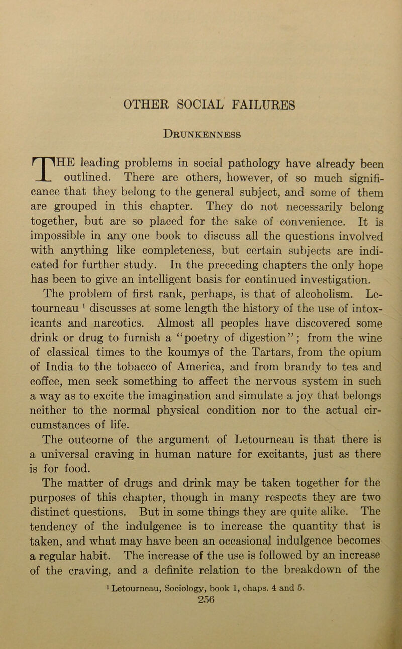 OTHER SOCIAL FAILURES Drunkenness THE leading problems in social pathology have already been outlined. There are others, however, of so much signifi- cance that they belong to the general subject, and some of them are grouped in this chapter. They do not necessarily belong together, but are so placed for the sake of convenience. It is impossible in any one book to discuss all the questions involved with anything like completeness, but certain subjects are indi- cated for further study. In the preceding chapters the only hope has been to give an intelligent basis for continued investigation. The problem of first rank, perhaps, is that of alcoholism. Le- tourneau 1 discusses at some length the history of the use of intox- icants and narcotics. Almost all peoples have discovered some drink or drug to furnish a “poetry of digestion”; from the wine of classical times to the koumys of the Tartars, from the opium of India to the tobacco of America, and from brandy to tea and coffee, men seek something to affect the nervous system in such a way as to excite the imagination and simulate a joy that belongs neither to the normal physical condition nor to the actual cir- cumstances of life. The outcome of the argument of Letourneau is that there is a universal craving in human nature for excitants, just as there is for food. The matter of drugs and drink may be taken together for the purposes of this chapter, though in many respects they are two distinct questions. But in some things they are quite alike. The tendency of the indulgence is to increase the quantity that is taken, and what may have been an occasional indulgence becomes a regular habit. The increase of the use is followed by an increase of the craving, and a definite relation to the breakdown of the 1 Letourneau, Sociology, book 1, chaps. 4 and 5.