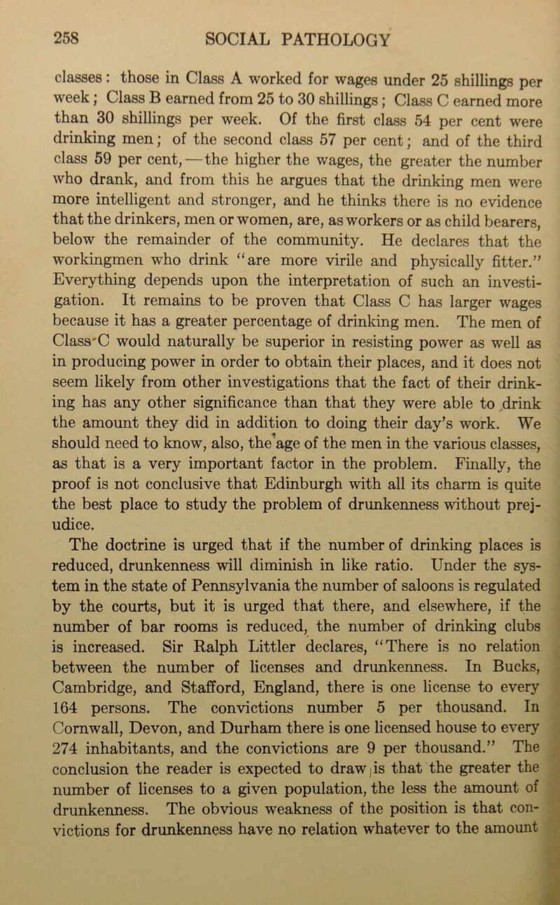 classes: those in Class A worked for wages under 25 shillings per week; Class B earned from 25 to 30 shillings; Class C earned more than 30 shillings per week. Of the first class 54 per cent were drinking men; of the second class 57 per cent; and of the third class 59 per cent, — the higher the wages, the greater the number who drank, and from this he argues that the drinking men were more intelligent and stronger, and he thinks there is no evidence that the drinkers, men or women, are, as workers or as child bearers, below the remainder of the community. He declares that the workingmen who drink “are more virile and physically fitter.” Everything depends upon the interpretation of such an investi- gation. It remains to be proven that Class C has larger wages because it has a greater percentage of drinking men. The men of ClassrC would naturally be superior in resisting power as well as in producing power in order to obtain their places, and it does not seem likely from other investigations that the fact of their drink- ing has any other significance than that they were able to drink the amount they did in addition to doing their day’s work. We should need to know, also, the’age of the men in the various classes, as that is a very important factor in the problem. Finally, the proof is not conclusive that Edinburgh with all its charm is quite the best place to study the problem of drunkenness without prej- udice. The doctrine is urged that if the number of drinking places is reduced, drunkenness will diminish in like ratio. Under the sys- tem in the state of Pennsylvania the number of saloons is regulated by the courts, but it is urged that there, and elsewhere, if the number of bar rooms is reduced, the number of drinking clubs is increased. Sir Ralph Littler declares, “There is no relation between the number of licenses and drunkenness. In Bucks, Cambridge, and Stafford, England, there is one license to every 164 persons. The convictions number 5 per thousand. In Cornwall, Devon, and Durham there is one licensed house to every 274 inhabitants, and the convictions are 9 per thousand.” The conclusion the reader is expected to draw j is that the greater the number of licenses to a given population, the less the amount of drunkenness. The obvious weakness of the position is that con- victions for drunkenness have no relation whatever to the amount