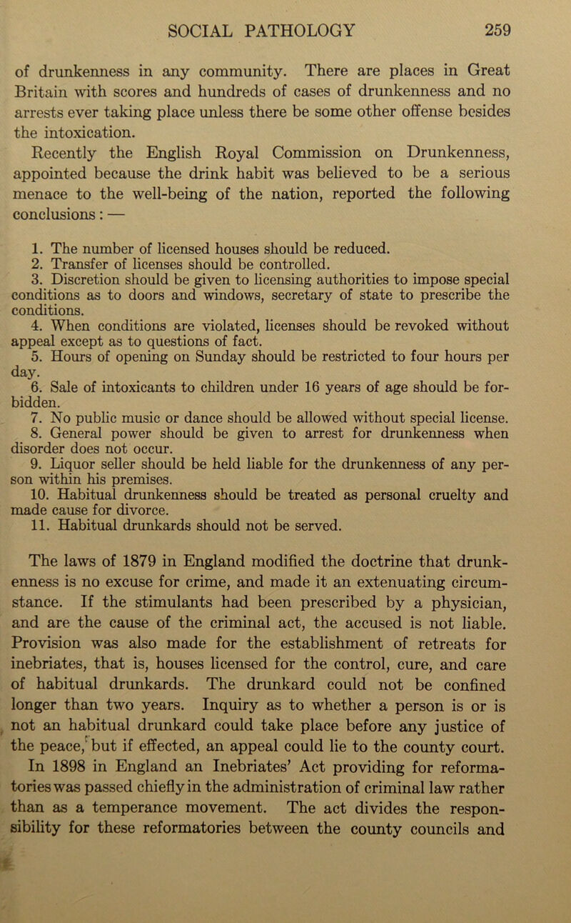 of drunkenness in any community. There are places in Great Britain with scores and hundreds of cases of drunkenness and no arrests ever taking place unless there be some other offense besides the intoxication. Recently the English Royal Commission on Drunkenness, appointed because the drink habit was believed to be a serious menace to the well-being of the nation, reported the following conclusions: — 1. The number of licensed houses should be reduced. 2. Transfer of licenses should be controlled. 3. Discretion should be given to licensing authorities to impose special conditions as to doors and windows, secretary of state to prescribe the conditions. 4. When conditions are violated, licenses should be revoked without appeal except as to questions of fact. 5. Hours of opening on Sunday should be restricted to four hours per day. 6. Sale of intoxicants to children under 16 years of age should be for- bidden. 7. No public music or dance should be allowed without special license. 8. General power should be given to arrest for drunkenness when disorder does not occur. 9. Liquor seller should be held liable for the drunkenness of any per- son within his premises. 10. Habitual drunkenness should be treated as personal cruelty and made cause for divorce. 11. Habitual drunkards should not be served. The laws of 1879 in England modified the doctrine that drunk- enness is no excuse for crime, and made it an extenuating circum- stance. If the stimulants had been prescribed by a physician, and are the cause of the criminal act, the accused is not liable. Provision was also made for the establishment of retreats for inebriates, that is, houses licensed for the control, cure, and care of habitual drunkards. The drunkard could not be confined longer than two years. Inquiry as to whether a person is or is not an habitual drunkard could take place before any justice of the peace, but if effected, an appeal could lie to the county court. In 1898 in England an Inebriates’ Act providing for reforma- tories was passed chiefly in the administration of criminal law rather than as a temperance movement. The act divides the respon- sibility for these reformatories between the county councils and