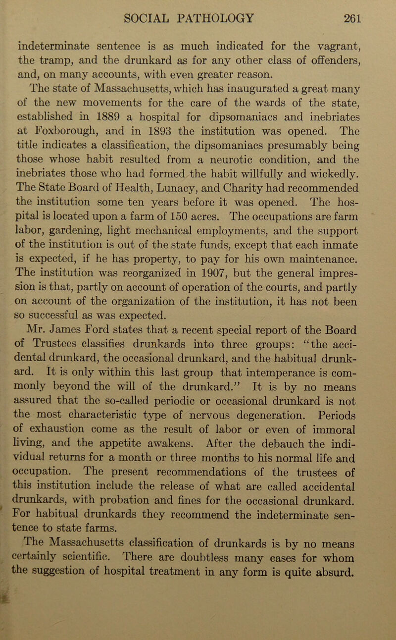 indeterminate sentence is as much indicated for the vagrant, the tramp, and the drunkard as for any other class of offenders, and, on many accounts, with even greater reason. The state of Massachusetts, which has inaugurated a great many of the new movements for the care of the wards of the state, established in 1889 a hospital for dipsomaniacs and inebriates at Foxborough, and in 1893 the institution was opened. The title indicates a classification, the dipsomaniacs presumably being those whose habit resulted from a neurotic condition, and the inebriates those who had formed the habit willfully and wickedly. The State Board of Health, Lunacy, and Charity had recommended the institution some ten years before it was opened. The hos- pital is located upon a farm of 150 acres. The occupations are farm labor, gardening, light mechanical employments, and the support of the institution is out of the state funds, except that each inmate is expected, if he has property, to pay for his own maintenance. The institution was reorganized in 1907, but the general impres- sion is that, partly on account of operation of the courts, and partly on account of the organization of the institution, it has not been so successful as was expected. Mr. James Ford states that a recent special report of the Board of Trustees classifies drunkards into three groups: “the acci- dental drunkard, the occasional drunkard, and the habitual drunk- ard. It is only within this last group that intemperance is com- monly beyond the will of the drunkard.” It is by no means assured that the so-called periodic or occasional drunkard is not the most characteristic type of nervous degeneration. Periods of exhaustion come as the result of labor or even of immoral living, and the appetite awakens. After the debauch the indi- vidual returns for a month or three months to his normal life and occupation. The present recommendations of the trustees of this institution include the release of what are called accidental drunkards, with probation and fines for the occasional drunkard. For habitual drunkards they recommend the indeterminate sen- tence to state farms. The Massachusetts classification of drunkards is by no means certainly scientific. There are doubtless many cases for whom the suggestion of hospital treatment in any form is quite absurd.