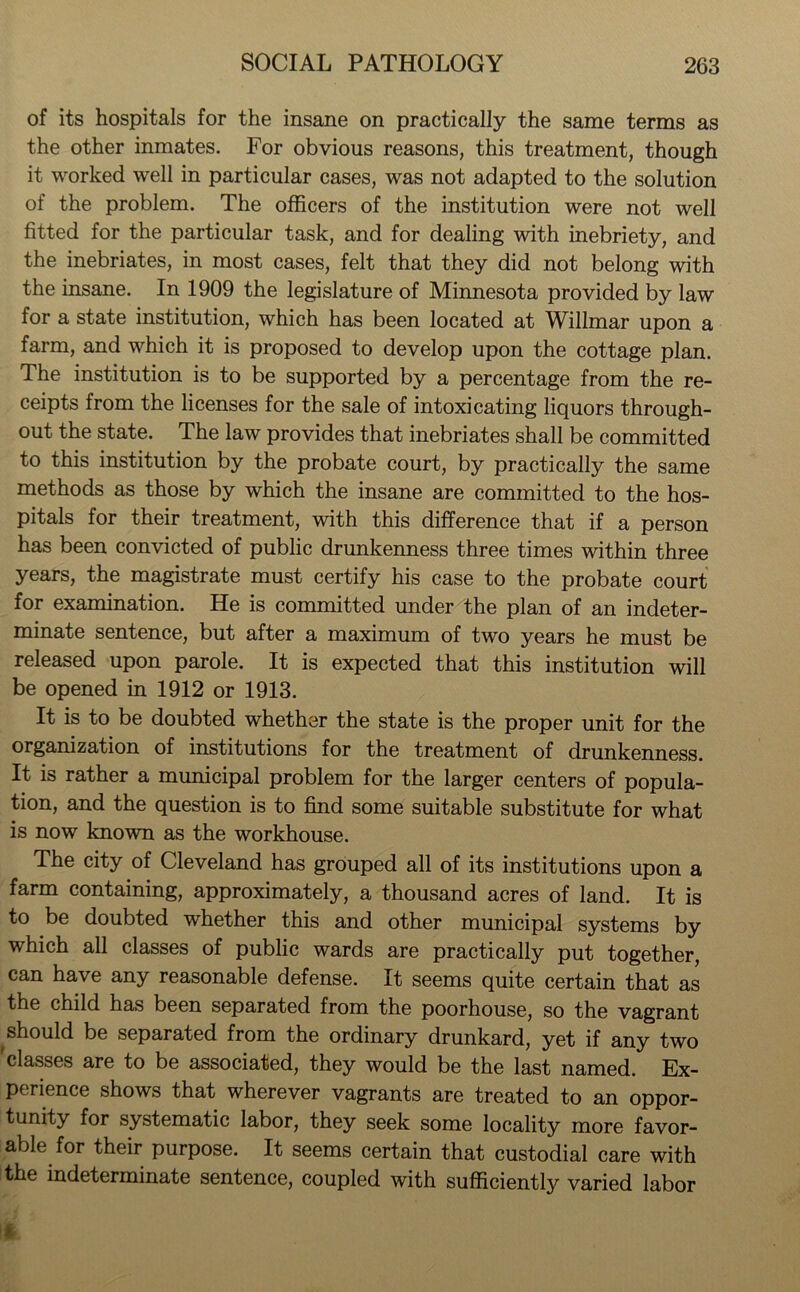 of its hospitals for the insane on practically the same terms as the other inmates. For obvious reasons, this treatment, though it worked well in particular cases, was not adapted to the solution of the problem. The officers of the institution were not well fitted for the particular task, and for dealing with inebriety, and the inebriates, in most cases, felt that they did not belong with the insane. In 1909 the legislature of Minnesota provided by law for a state institution, which has been located at Willmar upon a farm, and which it is proposed to develop upon the cottage plan. The institution is to be supported by a percentage from the re- ceipts from the licenses for the sale of intoxicating liquors through- out the state. The law provides that inebriates shall be committed to this institution by the probate court, by practically the same methods as those by which the insane are committed to the hos- pitals for their treatment, with this difference that if a person has been convicted of public drunkenness three times within three years, the magistrate must certify his case to the probate court for examination. He is committed under the plan of an indeter- minate sentence, but after a maximum of two years he must be released upon parole. It is expected that this institution will be opened in 1912 or 1913. It is to be doubted whether the state is the proper unit for the organization of institutions for the treatment of drunkenness. It is rather a municipal problem for the larger centers of popula- tion, and the question is to find some suitable substitute for what is now known as the workhouse. The city of Cleveland has grouped all of its institutions upon a farm containing, approximately, a thousand acres of land. It is to be doubted whether this and other municipal systems by which all classes of public wards are practically put together, can have any reasonable defense. It seems quite certain that as the child has been separated from the poorhouse, so the vagrant should be separated from the ordinary drunkard, yet if any two classes are to be associated, they would be the last named. Ex- perience shows that wherever vagrants are treated to an oppor- tunity for systematic labor, they seek some locality more favor- able for their purpose. It seems certain that custodial care with the indeterminate sentence, coupled with sufficiently varied labor
