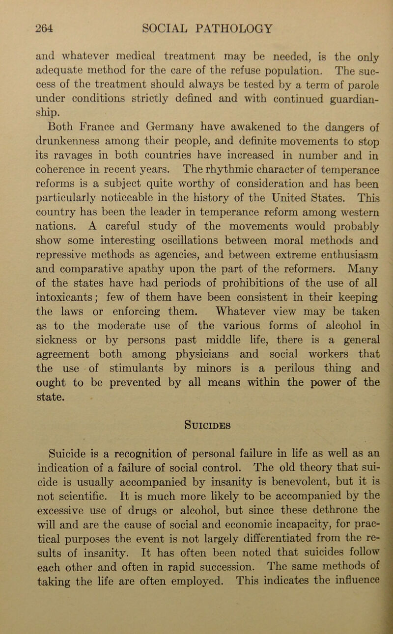 and whatever medical treatment may be needed, is the only adequate method for the care of the refuse population. The suc- cess of the treatment should always be tested by a term of parole under conditions strictly defined and with continued guardian- ship. Both France and Germany have awakened to the dangers of drunkenness among their people, and definite movements to stop its ravages in both countries have increased in number and in coherence in recent years. The rhythmic character of temperance reforms is a subject quite worthy of consideration and has been particularly noticeable in the history of the United States. This country has been the leader in temperance reform among western nations. A careful study of the movements would probably show some interesting oscillations between moral methods and repressive methods as agencies, and between extreme enthusiasm and comparative apathy upon the part of the reformers. Many of the states have had periods of prohibitions of the use of all intoxicants; few of them have been consistent in their keeping the laws or enforcing them. Whatever view may be taken as to the moderate use of the various forms of alcohol in sickness or by persons past middle life, there is a general agreement both among physicians and social workers that the use of stimulants by minors is a perilous thing and ought to be prevented by all means within the power of the state. Suicides - Suicide is a recognition of personal failure in life as well as an indication of a failure of social control. The old theory that sui- cide is usually accompanied by insanity is benevolent, but it is not scientific. It is much more likely to be accompanied by the excessive use of drugs or alcohol, but since these dethrone the will and are the cause of social and economic incapacity, for prac- tical purposes the event is not largely differentiated from the re- sults of insanity. It has often been noted that suicides follow each other and often in rapid succession. The same methods of taking the life are often employed. This indicates the influence