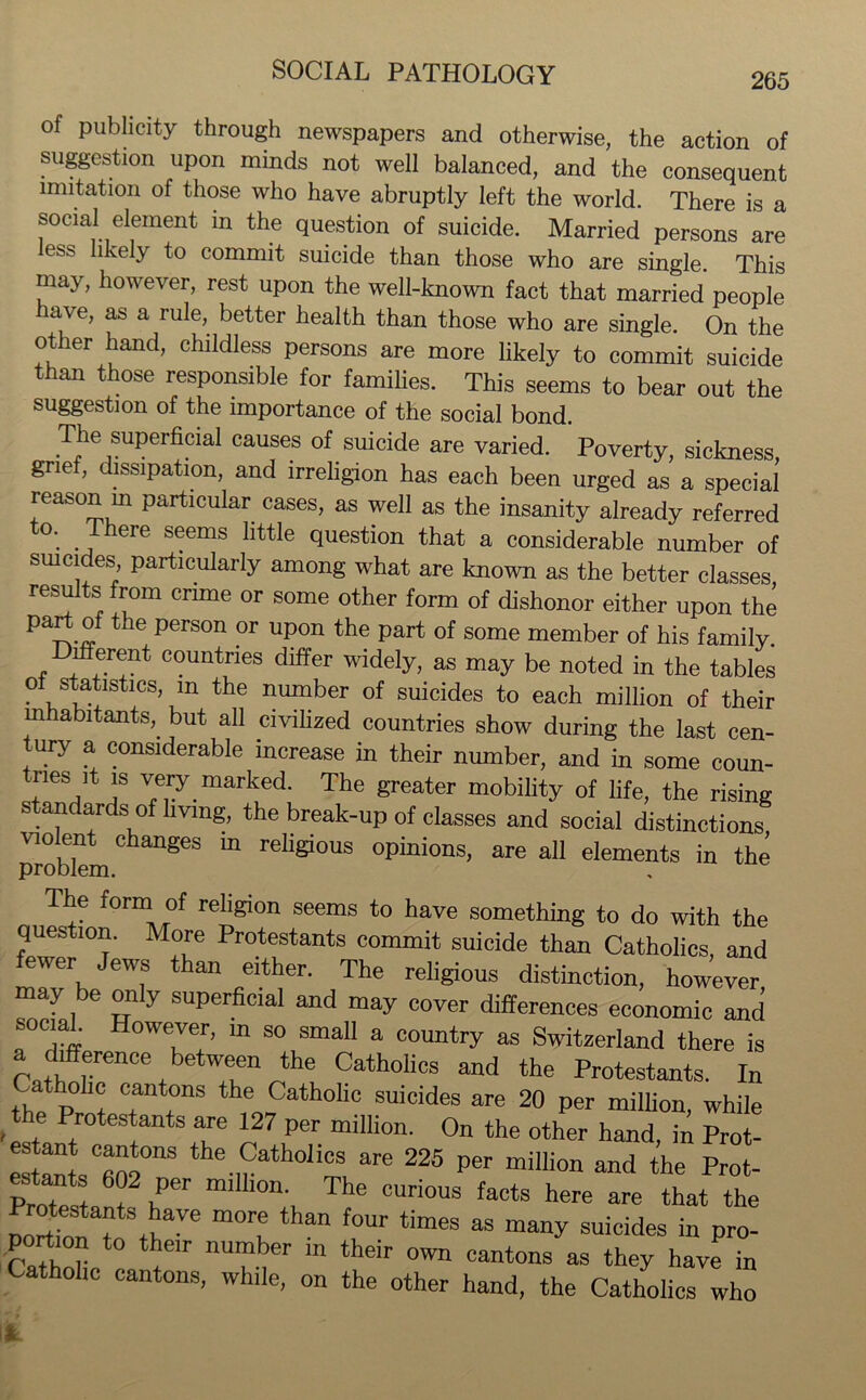 of publicity through newspapers and otherwise, the action of suggestion upon minds not well balanced, and the consequent imitation of those who have abruptly left the world. There is a social element in the question of suicide. Married persons are ess likely to commit suicide than those who are single. This may, however, rest upon the well-known fact that married people have, as a rule, better health than those who are single. On the ot er hand, childless persons are more likely to commit suicide than those responsible for families. This seems to bear out the suggestion of the importance of the social bond. The superficial causes of suicide are varied. Poverty, sickness, grief, dissipation, and irreligion has each been urged as a special reason m particular cases, as well as the insanity already referred to. There seems little question that a considerable number of suicides, particularly among what are known as the better classes results from crime or some other form of dishonor either upon the part of the person or upon the part of some member of his family. er®nt countries differ widely, as may be noted in the tables of statistics, m the number of suicides to each million of their inhabitants,, but all civilized countries show during the last cen- tury a considerable increase in their number, and in some coun- nes it is very, marked. The greater mobility of life, the rising standards of living, the break-up of classes and social distinctions violent changes m religious opinions, are all elements in the problem. The form of religion seems to have something to do with the question. More Protestants commit suicide than Catholics, and fewer Jews than either. The religious distinction, however may be only superficial and may cover differences economic and social. However, in so small a country as Switzerland there is difference between the Catholics and the Protestants. In ^atholic cantons the Catholic suicides are 20 per million, while e Protestants are 127 per million. On the other hand, in Prot- esters'“fino0118 the.,f!athollcs are 225 P<* million and the Prot- estants 602 per million. The curious facts here are that the Dortfo f SthaVe ”0rf than f°Ur *imeS aS suicides m pro- portion to their number in their own cantons as they have in Catholic cantons, while, on the other hand, the Catholics who