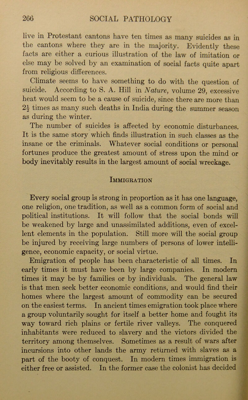 live in Protestant cantons have ten times as many suicides as in the cantons where they are in the majority. Evidently these facts are either a curious illustration of the law of imitation or else may be solved by an examination of social facts quite apart from religious differences. Climate seems to have something to do with the question of suicide. According to S. A. Hill in Nature, volume 29, excessive heat would seem to be a cause of suicide, since there are more than 2\ times as many such deaths in India during the summer season as during the winter. The number of suicides is affected by economic disturbances. It is the same story which finds illustration in such classes as the insane or the criminals. Whatever social conditions or personal fortunes produce the greatest amount of stress upon the mind or body inevitably results in the largest amount of social wreckage. Immigration Every social group is strong in proportion as it has one language, one religion, one tradition, as well as a common form of social and political institutions. It will follow that the social bonds will be weakened by large and unassimilated additions, even of excel- lent elements in the population. Still more will the social group be injured by receiving large numbers of persons of lower intelli- gence, economic capacity, or social virtue. Emigration of people has been characteristic of all times. In early times it must have been by large companies. In modern times it may be by families or by individuals. The general law is that men seek better economic conditions, and would find their homes where the largest amount of commodity can be secured on the easiest terms. In ancient times emigration took place where a group voluntarily sought for itself a better home and fought its way toward rich plains or fertile river valleys. The conquered inhabitants were reduced to slavery and the victors divided the territory among themselves. Sometimes as a result of wars after incursions into other lands the army retiirned with slaves as a part of the booty of conquest. In modern times immigration is either free or assisted. In the former case the colonist has decided
