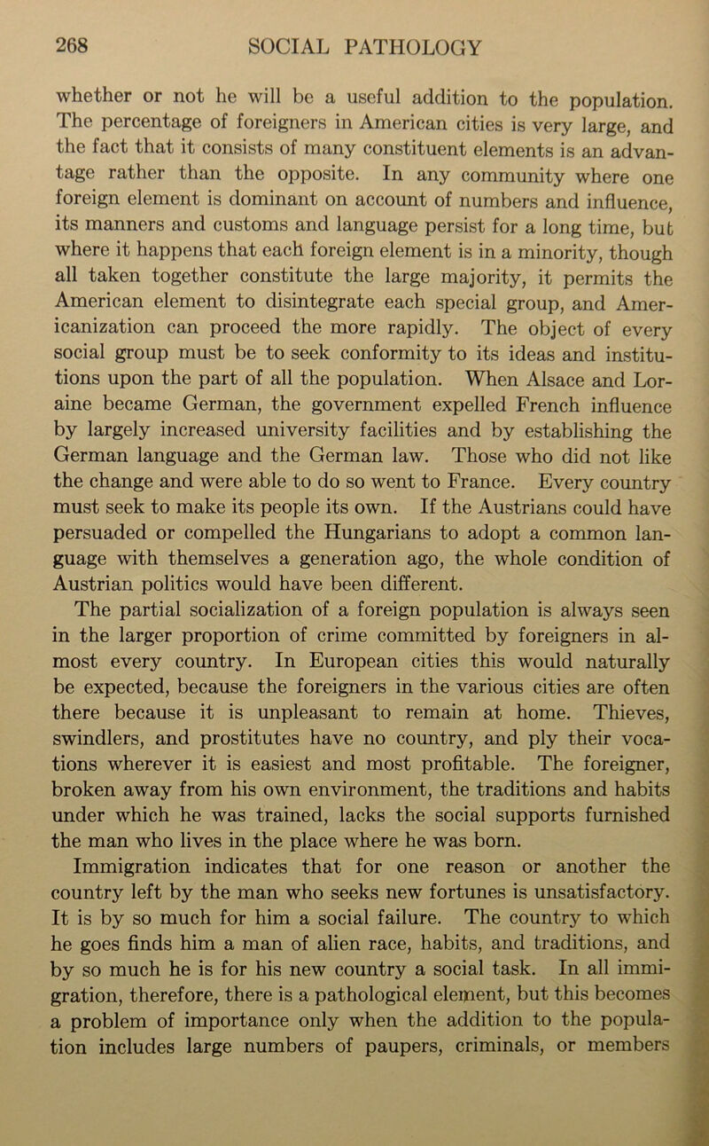 whether or not he will be a useful addition to the population. The percentage of foreigners in American cities is very large, and the fact that it consists of many constituent elements is an advan- tage rather than the opposite. In any community where one foreign element is dominant on account of numbers and influence, its manners and customs and language persist for a long time, but where it happens that each foreign element is in a minority, though all taken together constitute the large majority, it permits the American element to disintegrate each special group, and Amer- icanization can proceed the more rapidly. The object of every social group must be to seek conformity to its ideas and institu- tions upon the part of all the population. When Alsace and Lor- aine became German, the government expelled French influence by largely increased university facilities and by establishing the German language and the German law. Those who did not like the change and were able to do so went to France. Every country must seek to make its people its own. If the Austrians could have persuaded or compelled the Hungarians to adopt a common lan- guage with themselves a generation ago, the whole condition of Austrian politics would have been different. The partial socialization of a foreign population is always seen in the larger proportion of crime committed by foreigners in al- most every country. In European cities this would naturally be expected, because the foreigners in the various cities are often there because it is unpleasant to remain at home. Thieves, swindlers, and prostitutes have no country, and ply their voca- tions wherever it is easiest and most profitable. The foreigner, broken away from his own environment, the traditions and habits under which he was trained, lacks the social supports furnished the man who lives in the place where he was born. Immigration indicates that for one reason or another the country left by the man who seeks new fortunes is unsatisfactory. It is by so much for him a social failure. The country to which he goes finds him a man of alien race, habits, and traditions, and by so much he is for his new country a social task. In all immi- gration, therefore, there is a pathological element, but this becomes a problem of importance only when the addition to the popula- tion includes large numbers of paupers, criminals, or members
