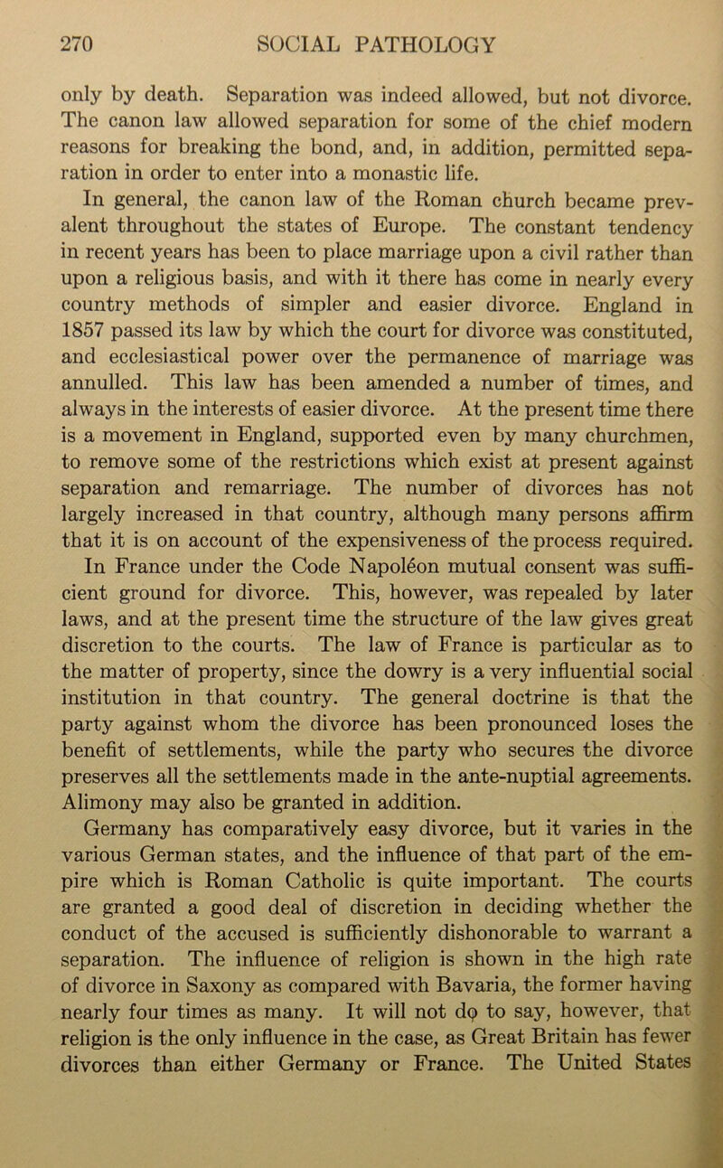 only by death. Separation was indeed allowed, but not divorce. The canon law allowed separation for some of the chief modern reasons for breaking the bond, and, in addition, permitted sepa- ration in order to enter into a monastic life. In general, the canon law of the Roman church became prev- alent throughout the states of Europe. The constant tendency in recent years has been to place marriage upon a civil rather than upon a religious basis, and with it there has come in nearly every country methods of simpler and easier divorce. England in 1857 passed its law by which the court for divorce was constituted, and ecclesiastical power over the permanence of marriage was annulled. This law has been amended a number of times, and always in the interests of easier divorce. At the present time there is a movement in England, supported even by many churchmen, to remove some of the restrictions which exist at present against separation and remarriage. The number of divorces has nob largely increased in that country, although many persons affirm that it is on account of the expensiveness of the process required. In France under the Code Napoleon mutual consent was suffi- cient ground for divorce. This, however, was repealed by later laws, and at the present time the structure of the law gives great discretion to the courts. The law of France is particular as to the matter of property, since the dowry is a very influential social institution in that country. The general doctrine is that the party against whom the divorce has been pronounced loses the benefit of settlements, while the party who secures the divorce preserves all the settlements made in the ante-nuptial agreements. Alimony may also be granted in addition. Germany has comparatively easy divorce, but it varies in the various German states, and the influence of that part of the em- pire which is Roman Catholic is quite important. The courts are granted a good deal of discretion in deciding whether the conduct of the accused is sufficiently dishonorable to warrant a separation. The influence of religion is shown in the high rate of divorce in Saxony as compared with Bavaria, the former having nearly four times as many. It will not dq to say, however, that religion is the only influence in the case, as Great Britain has fewer divorces than either Germany or France. The United States