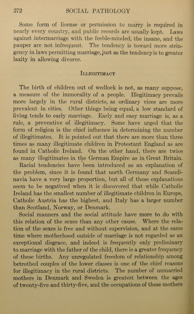 Some form of license or permission to marry is required in nearly every country, and public records are usually kept. Laws against intermarriage with the feeble-minded, the insane, and the pauper are not infrequent. The tendency is toward more strin- gency in laws permitting marriage, just as the tendency is to greater laxity in allowing divorce. Illegitimacy The birth of children out of wedlock is not, as many suppose, a measure of the immorality of a people. Illegitimacy prevails more largely in the rural districts, as ordinary vices are more prevalent in cities. Other things being equal, a low standard of living tends to early marriage. Early and easy marriage is, as a rule, a preventive of illegitimacy. Some have urged that the form of religion is the chief influence in determining the number of illegitimates. It is pointed out that there are more than three times as many illegitimate children in Protestant England as are found in Catholic Ireland. On the other hand, there are twice as many illegitimates in the German Empire as in Great Britain. Racial tendencies have been introduced as an explanation of the problem, since it is found that north Germany and Scandi- navia have a very large proportion, but all of these explanations seem to be negatived when it is discovered that while Catholic Ireland has the smallest number of illegitimate children in Europe, Catholic Austria has the highest, and Italy has a larger number than Scotland, Norway, or Denmark. Social manners and the social attitude have more to do with this relation of the sexes than any other cause. Where the rela- tion of the sexes is free and without supervision, and at the same time where motherhood outside of marriage is not regarded as an exceptional disgrace, and indeed is frequently only preliminary to marriage with the father of the child, there is a greater frequency of these births. Any unregulated freedom of relationship among betrothed couples of the lower classes is one of the chief reasons for illegitimacy in the rural districts. The pumber of unmarried mothers in Denmark and Sweden is greatest between the ages of twenty-five and thirty-five, and the occupations of these mothers