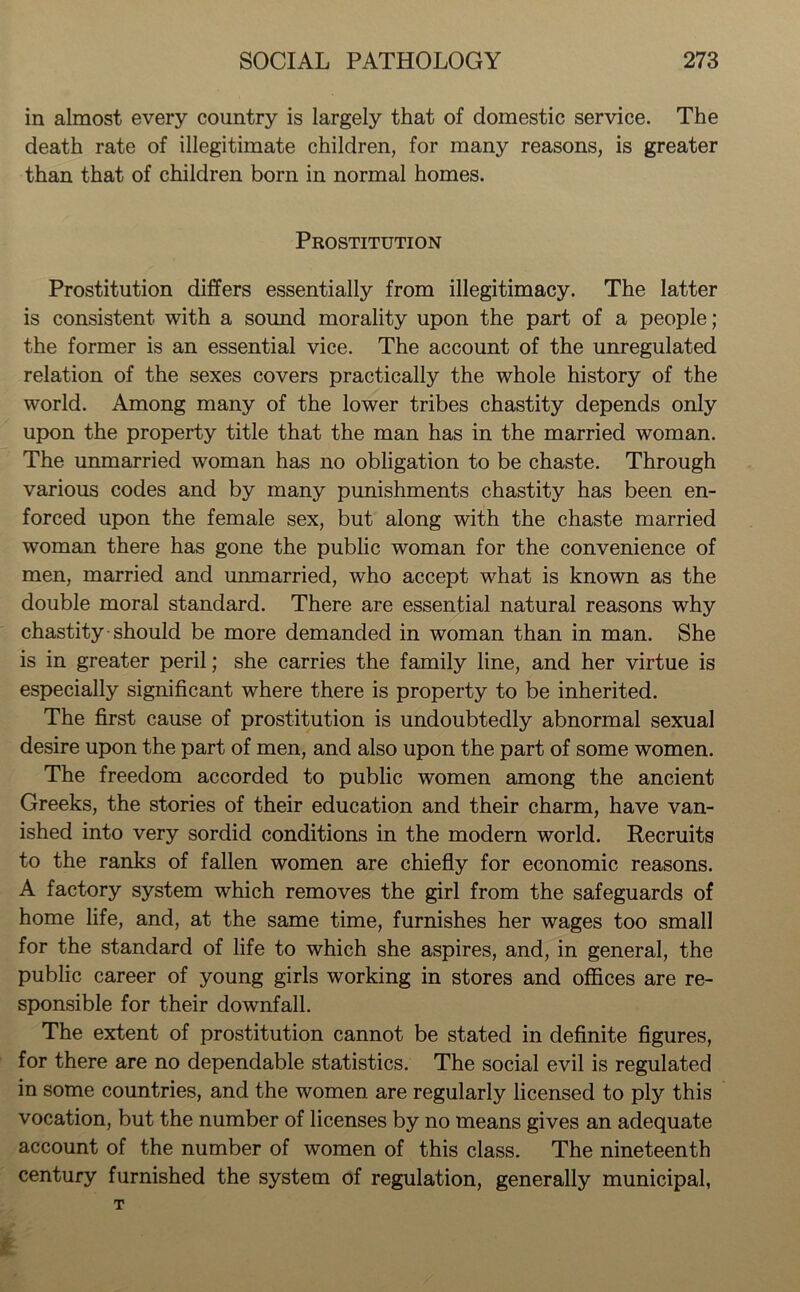 in almost every country is largely that of domestic service. The death rate of illegitimate children, for many reasons, is greater than that of children born in normal homes. Prostitution Prostitution differs essentially from illegitimacy. The latter is consistent with a sound morality upon the part of a people; the former is an essential vice. The account of the unregulated relation of the sexes covers practically the whole history of the world. Among many of the lower tribes chastity depends only upon the property title that the man has in the married woman. The unmarried woman has no obligation to be chaste. Through various codes and by many punishments chastity has been en- forced upon the female sex, but along with the chaste married woman there has gone the public woman for the convenience of men, married and unmarried, who accept what is known as the double moral standard. There are essential natural reasons why chastity should be more demanded in woman than in man. She is in greater peril; she carries the family line, and her virtue is especially significant where there is property to be inherited. The first cause of prostitution is undoubtedly abnormal sexual desire upon the part of men, and also upon the part of some women. The freedom accorded to public women among the ancient Greeks, the stories of their education and their charm, have van- ished into very sordid conditions in the modern world. Recruits to the ranks of fallen women are chiefly for economic reasons. A factory system which removes the girl from the safeguards of home life, and, at the same time, furnishes her wages too small for the standard of life to which she aspires, and, in general, the public career of young girls working in stores and offices are re- sponsible for their downfall. The extent of prostitution cannot be stated in definite figures, for there are no dependable statistics. The social evil is regulated in some countries, and the women are regularly licensed to ply this vocation, but the number of licenses by no means gives an adequate account of the number of women of this class. The nineteenth century furnished the system of regulation, generally municipal,