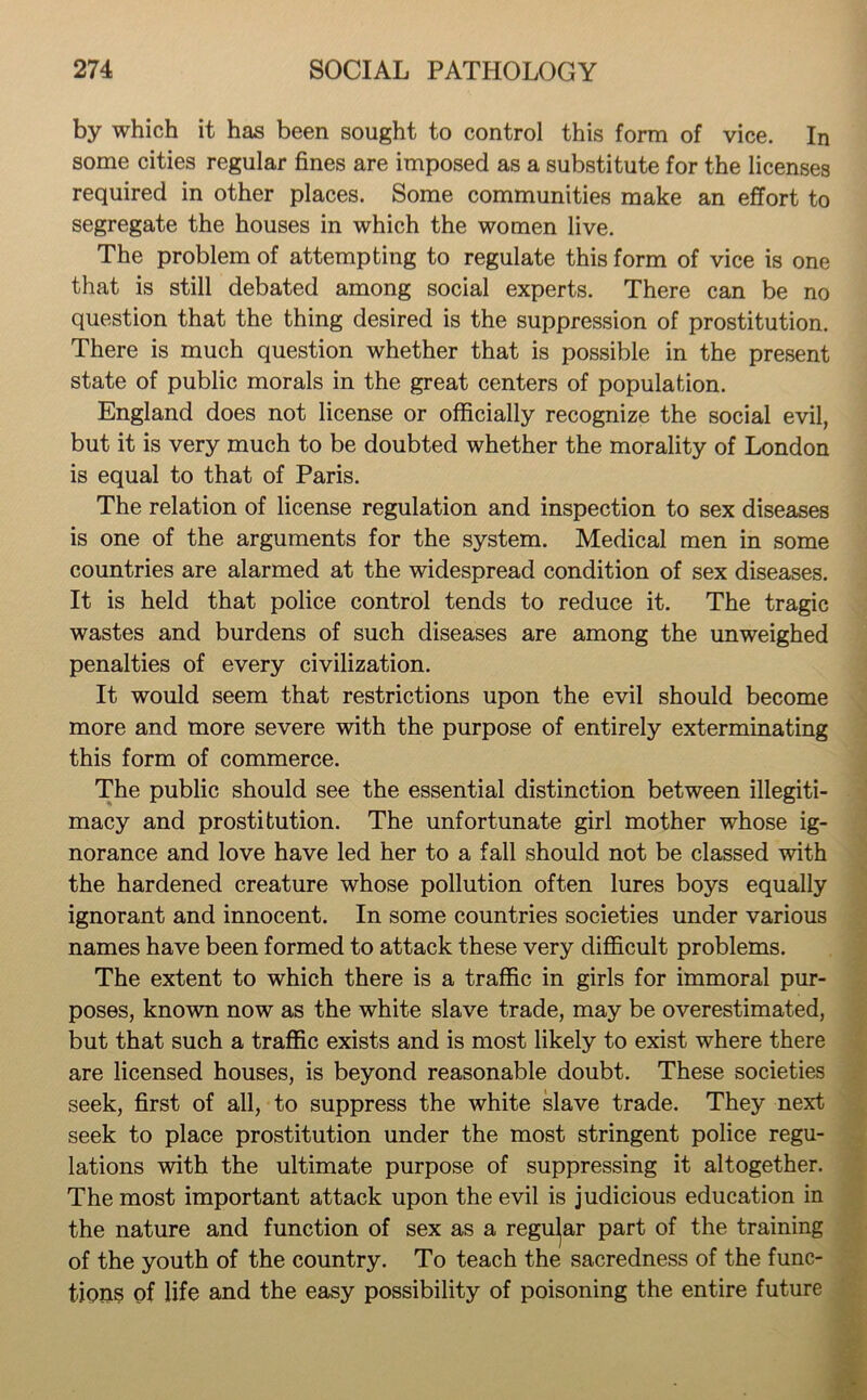 by which it has been sought to control this form of vice. In some cities regular fines are imposed as a substitute for the licenses required in other places. Some communities make an effort to segregate the houses in which the women live. The problem of attempting to regulate this form of vice is one that is still debated among social experts. There can be no question that the thing desired is the suppression of prostitution. There is much question whether that is possible in the present state of public morals in the great centers of population. England does not license or officially recognize the social evil, but it is very much to be doubted whether the morality of London is equal to that of Paris. The relation of license regulation and inspection to sex diseases is one of the arguments for the system. Medical men in some countries are alarmed at the widespread condition of sex diseases. It is held that police control tends to reduce it. The tragic wastes and burdens of such diseases are among the unweighed penalties of every civilization. It would seem that restrictions upon the evil should become more and more severe with the purpose of entirely exterminating this form of commerce. The public should see the essential distinction between illegiti- macy and prostitution. The unfortunate girl mother whose ig- norance and love have led her to a fall should not be classed with the hardened creature whose pollution often lures boys equally ignorant and innocent. In some countries societies under various names have been formed to attack these very difficult problems. The extent to which there is a traffic in girls for immoral pur- poses, known now as the white slave trade, may be overestimated, but that such a traffic exists and is most likely to exist where there are licensed houses, is beyond reasonable doubt. These societies seek, first of all, to suppress the white slave trade. They next seek to place prostitution under the most stringent police regu- lations with the ultimate purpose of suppressing it altogether. The most important attack upon the evil is judicious education in the nature and function of sex as a regular part of the training of the youth of the country. To teach the sacredness of the func- tions of life and the easy possibility of poisoning the entire future