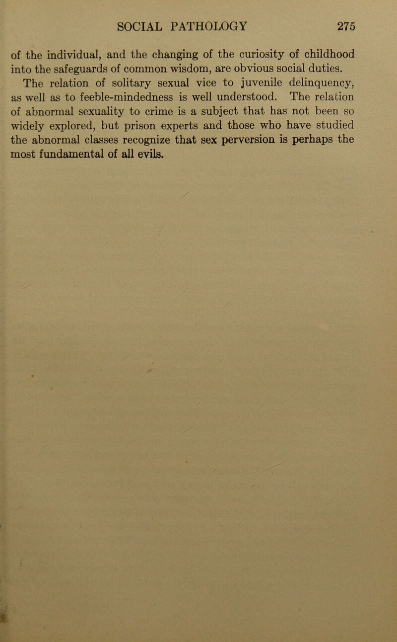 of the individual, and the changing of the curiosity of childhood into the safeguards of common wisdom, are obvious social duties. The relation of solitary sexual vice to juvenile delinquency, as well as to feeble-mindedness is well understood. The relation of abnormal sexuality to crime is a subject that has not been so widely explored, but prison experts and those who have studied the abnormal classes recognize that sex perversion is perhaps the most fundamental of all evils. /