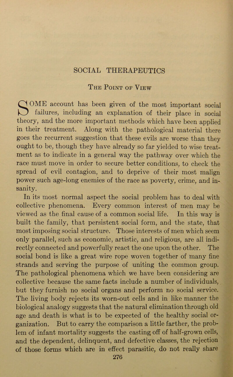 SOCIAL THERAPEUTICS The Point of View SOME account has been given of the most important social failures, including an explanation of their place in social theory, and the more important methods which have been applied in their treatment. Along with the pathological material there goes the recurrent suggestion that these evils are worse than they ought to be, though they have already so far yielded to wise treat- ment as to indicate in a general way the pathway over which the race must move in order to secure better conditions, to check the spread of evil contagion, and to deprive of their most malign power such age-long enemies of the race as poverty, crime, and in- sanity. In its most normal aspect the social problem has to deal with collective phenomena. Every common interest of men may be viewed as the final cause of a common social life. In this way is built the family, that persistent social form, and the state, that most imposing social structure. Those interests of men which seem only parallel, such as economic, artistic, and religious, are all indi- rectly connected and powerfully react the one upon the other. The social bond is like a great wire rope woven together of many fine strands and serving the purpose of uniting the common group. The pathological phenomena which we have been considering are collective because the same facts include a number of individuals, but they furnish no social organs and perform no social service. The living body rejects its worn-out cells and in like manner the biological analogy suggests that the natural elimination through old age and death is what is to be expected of the healthy social or- ganization. But to carry the comparison a little farther, the prob- lem of infant mortality suggests the casting off of half-grown cells, and the dependent, delinquent, and defective classes, the rejection of those forms which are in effect parasitic, do not really share