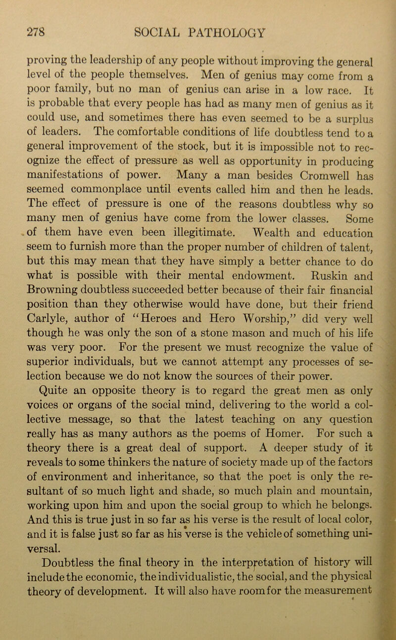 proving the leadership of any people without improving the general level of the people themselves. Men of genius may come from a poor family, but no man of genius can arise in a low race. It is probable that every people has had as many men of genius as it could use, and sometimes there has even seemed to be a surplus of leaders. The comfortable conditions of life doubtless tend to a general improvement of the stock, but it is impossible not to rec- ognize the effect of pressure as well as opportunity in producing manifestations of power. Many a man besides Cromwell has seemed commonplace until events called him and then he leads. The effect of pressure is one of the reasons doubtless why so many men of genius have come from the lower classes. Some of them have even been illegitimate. Wealth and education seem to furnish more than the proper number of children of talent, but this may mean that they have simply a better chance to do what is possible with their mental endowment. Ruskin and Browning doubtless succeeded better because of their fair financial position than they otherwise would have done, but their friend Carlyle, author of “Heroes and Hero Worship,” did very well though he was only the son of a stone mason and much of his life was very poor. For the present we must recognize the value of superior individuals, but we cannot attempt any processes of se- lection because we do not know the sources of their power. Quite an opposite theory is to regard the great men as only voices or organs of the social mind, delivering to the world a col- lective message, so that the latest teaching on any question really has as many authors as the poems of Homer. For such a theory there is a great deal of support. A deeper study of it reveals to some thinkers the nature of society made up of the factors of environment and inheritance, so that the poet is only the re- sultant of so much light and shade, so much plain and mountain, working upon him and upon the social group to which he belongs. And this is true just in so far as his verse is the result of local color, and it is false just so far as his verse is the vehicle of something uni- versal. Doubtless the final theory in the interpretation of history will include the economic, the individualistic, the social, and the physical theory of development. It will also have room for the measurement