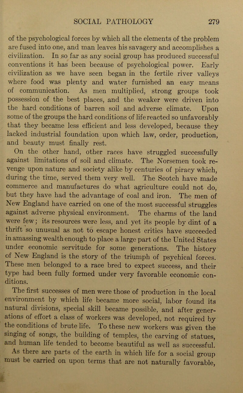 of the psychological forces by which all the elements of the problem are fused into one, and man leaves his savagery and accomplishes a civilization. In so far as any social group has produced successful conventions it has been because of psychological power. Early civilization as we have seen began in the fertile river valleys where food was plenty and water furnished an easy means of communication. As men multiplied, strong groups took possession of the best places, and the weaker were driven into the hard conditions of barren soil and adverse climate. Upon some of the groups the hard conditions of life reacted so unfavorably that they became less efficient and less developed, because they lacked industrial foundation upon which law, order, production, and beauty must finally rest. On the other hand, other races have struggled successfully against limitations of soil and climate. The Norsemen took re- venge upon nature and society alike by centuries of piracy which, during the time, served them very well. The Scotch have made commerce and manufactures do what agriculture could not do, but they have had the advantage of coal and iron. The men of New England have carried on one of the most successful struggles against adverse physical environment. The charms of the land were few; its resources were less, and yet its people by dint of a thrift so unusual as not to escape honest critics have succeeded in amassing wealth enough to place a large part of the United States under economic servitude for some generations. The history of New England is the story of the triumph of psychical forces. These men belonged to a race bred to expect success, and their type had been fully formed under very favorable economic con- ditions. The first successes of men were those of production in the local environment by which life became more social, labor found its natural divisions, special skill became possible, and after gener- ations of effort a class of workers was developed, not required by the conditions of brute life. To these new workers was given the singing of songs, the building of temples, the carving of statues, and human life tended to become beautiful as well as successful. As there are parts of the earth in which life for a social group must be carried on upon terms that are not naturally favorable,
