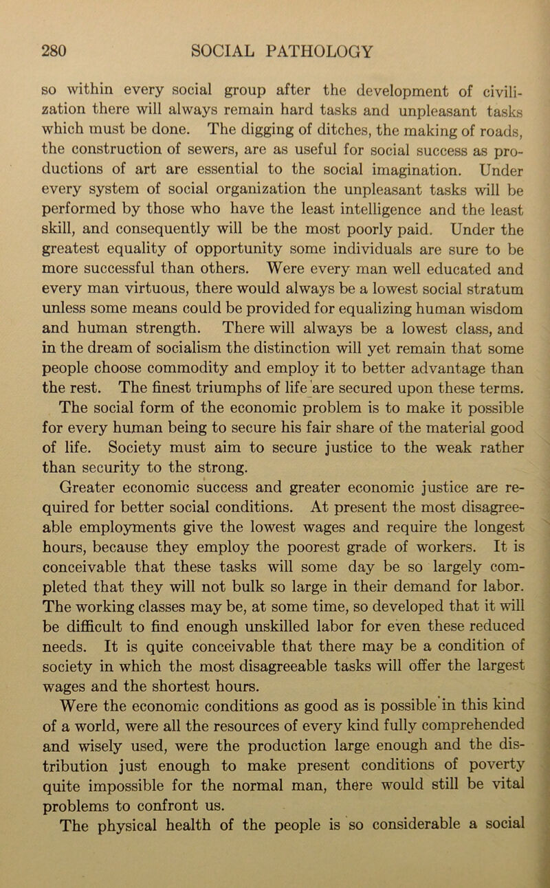 so within every social group after the development of civili- zation there will always remain hard tasks and unpleasant tasks which must be done. The digging of ditches, the making of roads, the construction of sewers, are as useful for social success as pro- ductions of art are essential to the social imagination. Under every system of social organization the unpleasant tasks will be performed by those who have the least intelligence and the least skill, and consequently will be the most poorly paid. Under the greatest equality of opportunity some individuals are sure to be more successful than others. Were every man well educated and every man virtuous, there would always be a lowest social stratum unless some means could be provided for equalizing human wisdom and human strength. There will always be a lowest class, and in the dream of socialism the distinction will yet remain that some people choose commodity and employ it to better advantage than the rest. The finest triumphs of life are secured upon these terms. The social form of the economic problem is to make it possible for every human being to secure his fair share of the material good of life. Society must aim to secure justice to the weak rather than security to the strong. Greater economic success and greater economic justice are re- quired for better social conditions. At present the most disagree- able employments give the lowest wages and require the longest hours, because they employ the poorest grade of workers. It is conceivable that these tasks will some day be so largely com- pleted that they will not bulk so large in their demand for labor. The working classes may be, at some time, so developed that it will be difficult to find enough unskilled labor for even these reduced needs. It is quite conceivable that there may be a condition of society in which the most disagreeable tasks will offer the largest wages and the shortest hours. Were the economic conditions as good as is possible in this kind of a world, were all the resources of every kind fully comprehended and wisely used, were the production large enough and the dis- tribution just enough to make present conditions of poverty quite impossible for the normal man, there would still be vital problems to confront us. The physical health of the people is so considerable a social