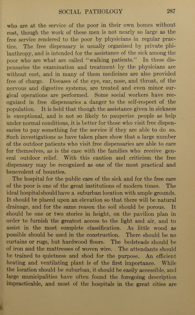 who are at the service of the poor in their own homes without cost, though the work of these men is not nearly so large as the free service rendered to the poor by physicians in regular prac- tice. The free dispensary is usually organized by private phi- lanthropy, and is intended for the assistance of the sick among the poor who are what are called “walking patients.” In these dis- pensaries the examination and treatment by the physicians are without cost, and in many of them medicines are also provided free of charge. Diseases of the eye, ear, nose, and throat, of the nervous and digestive systems, are treated and even minor sur- gical operations are performed. Some social workers have rec- ognized in free dispensaries a danger to the self-respect of the population. It is held that though the assistance given in sickness is exceptional, and is not so likely to pauperize people as help under normal conditions, it is better for those who visit free dispen- saries to pay something for the service if they are able to do so. Such investigations as have taken place show that a large number of the outdoor patients who visit free dispensaries are able to care for themselves, as is the case with the families who receive gen- eral outdoor relief. With this caution and criticism the free dispensary may be recognized as one of the most practical and benevolent of bounties. The hospital for the public care of the sick and for the free care of the poor is one of the great institutions of modern times. The ideal hospital should have a suburban location with ample grounds. It should be placed upon an elevation so that there will be natural drainage, and for the same reason the soil should be porous. It should be one or two stories in height, on the pavilion plan in order to furnish the greatest access to the light and air, and to assist in the most complete classification. As little wood as possible should be used in the construction. There should be no curtains or rugs, but hardwood floors. The bedsteads should be of iron and the mattresses of woven wire. The attendants should be trained to quietness and shod for the purpose. An efficient heating and ventilating plant is of the first importance. While the location should be suburban, it should be easily accessible, and large municipalities have often found the foregoing description impracticable, and most of the hospitals in the great cities are