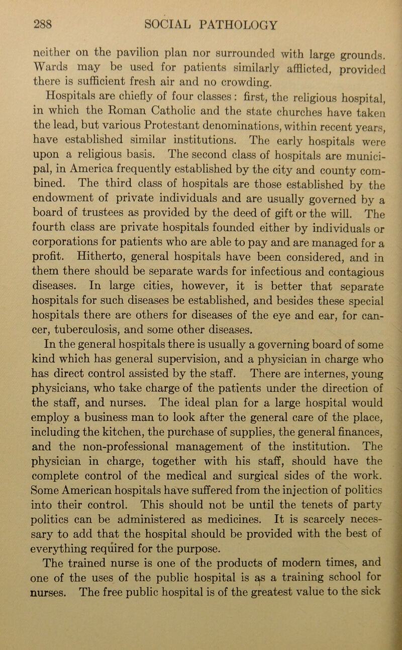 neither on the pavilion plan nor surrounded with large grounds. Wards may be used for patients similarly afflicted, provided there is sufficient fresh air and no crowding. Hospitals are chiefly of four classes: first, the religious hospital, in which the Roman Catholic and the state churches have taken the lead, but various Protestant denominations, within recent years, have established similar institutions. The early hospitals were upon a religious basis. The second class of hospitals are munici- pal, in America frequently established by the city and county com- bined. The third class of hospitals are those established by the endowment of private individuals and are usually governed by a board of trustees as provided by the deed of gift or the will. The fourth class are private hospitals founded either by individuals or corporations for patients who are able to pay and are managed for a profit. Hitherto, general hospitals have been considered, and in them there should be separate wards for infectious and contagious diseases. In large cities, however, it is better that separate hospitals for such diseases be established, and besides these special hospitals there are others for diseases of the eye and ear, for can- cer, tuberculosis, and some other diseases. In the general hospitals there is usually a governing board of some kind which has general supervision, and a physician in charge who has direct control assisted by the staff. There are internes, young physicians, who take charge of the patients under the direction of the staff, and nurses. The ideal plan for a large hospital would employ a business man to look after the general care of the place, including the kitchen, the purchase of supplies, the general finances, and the non-professional management of the institution. The physician in charge, together with his staff, should have the complete control of the medical and surgical sides of the work. Some American hospitals have suffered from the injection of politics into their control. This should not be until the tenets of party politics can be administered as medicines. It is scarcely neces- sary to add that the hospital should be provided with the best of everything required for the purpose. The trained nurse is one of the products of modern times, and one of the uses of the public hospital is a,s a training school for nurses. The free public hospital is of the greatest value to the sick