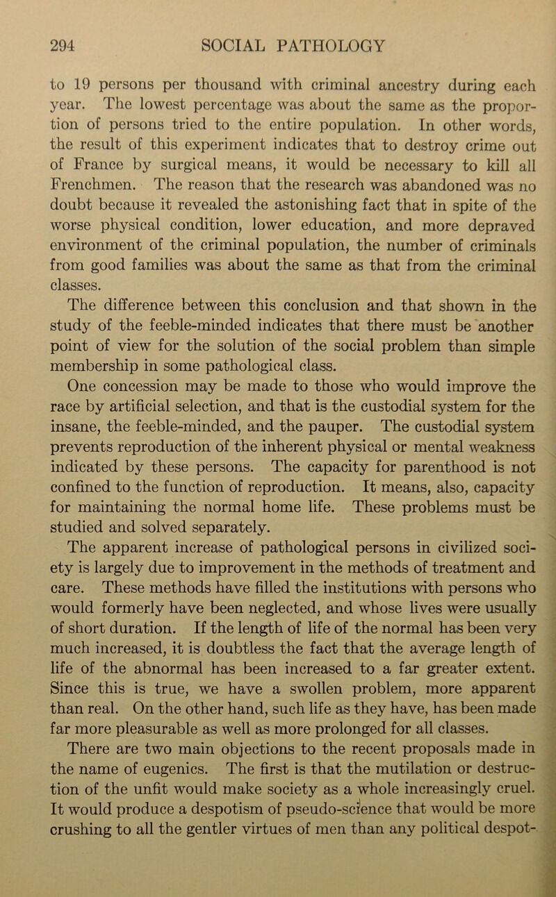 to 19 persons per thousand with criminal ancestry during each year. The lowest percentage was about the same as the propor- tion of persons tried to the entire population. In other words, the result of this experiment indicates that to destroy crime out of France by surgical means, it would be necessary to kill all Frenchmen. The reason that the research was abandoned was no doubt because it revealed the astonishing fact that in spite of the worse physical condition, lower education, and more depraved environment of the criminal population, the number of criminals from good families was about the same as that from the criminal classes. The difference between this conclusion and that shown in the study of the feeble-minded indicates that there must be another point of view for the solution of the social problem than simple membership in some pathological class. One concession may be made to those who would improve the race by artificial selection, and that is the custodial system for the insane, the feeble-minded, and the pauper. The custodial system prevents reproduction of the inherent physical or mental weakness indicated by these persons. The capacity for parenthood is not confined to the function of reproduction. It means, also, capacity for maintaining the normal home life. These problems must be studied and solved separately. The apparent increase of pathological persons in civilized soci- ety is largely due to improvement in the methods of treatment and care. These methods have filled the institutions with persons who would formerly have been neglected, and whose lives were usually of short duration. If the length of life of the normal has been very much increased, it is doubtless the fact that the average length of life of the abnormal has been increased to a far greater extent. Since this is true, we have a swollen problem, more apparent than real. On the other hand, such life as they have, has been made far more pleasurable as well as more prolonged for all classes. There are two main objections to the recent proposals made in the name of eugenics. The first is that the mutilation or destruc- tion of the unfit would make society as a whole increasingly cruel. It would produce a despotism of pseudo-science that would be more crushing to all the gentler virtues of men than any political despot-