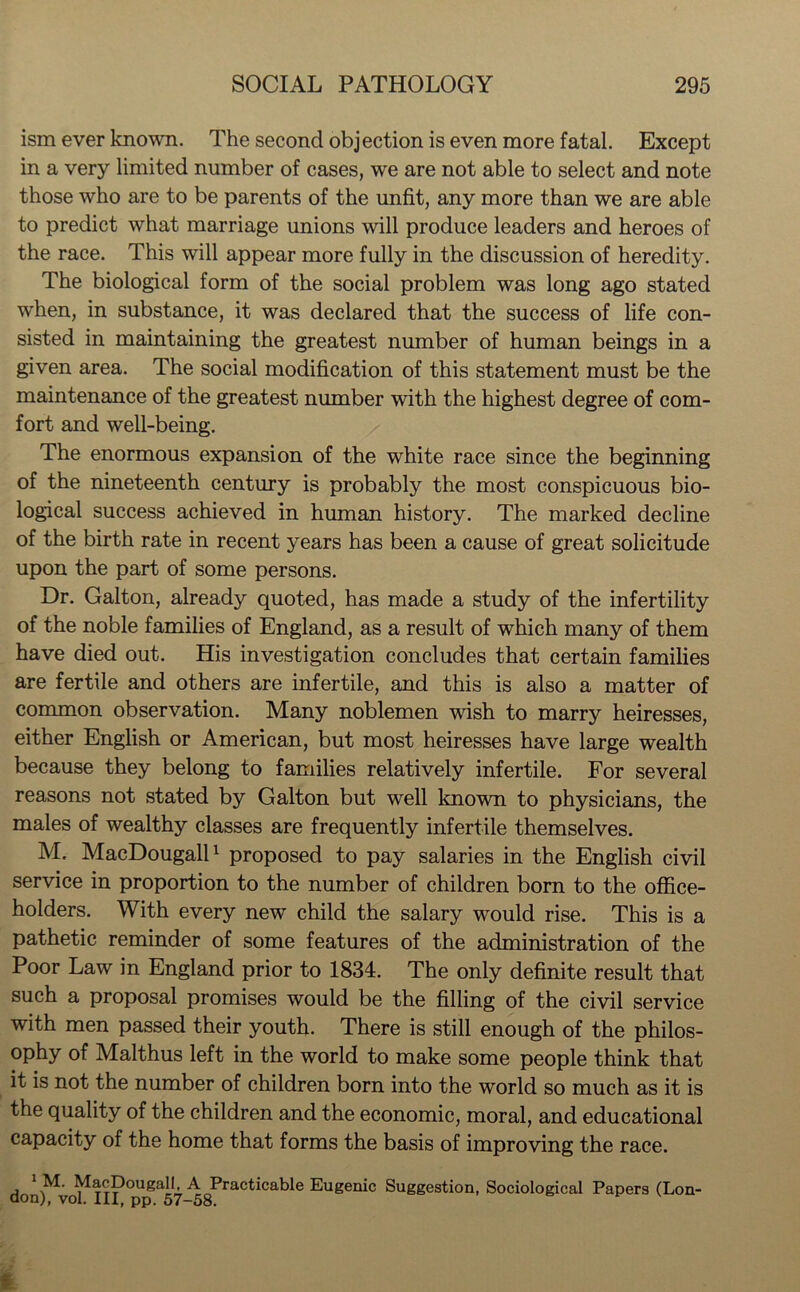 ism ever known. The second objection is even more fatal. Except in a very limited number of cases, we are not able to select and note those who are to be parents of the unfit, any more than we are able to predict what marriage unions will produce leaders and heroes of the race. This will appear more fully in the discussion of heredity. The biological form of the social problem was long ago stated when, in substance, it was declared that the success of life con- sisted in maintaining the greatest number of human beings in a given area. The social modification of this statement must be the maintenance of the greatest number with the highest degree of com- fort and well-being. The enormous expansion of the white race since the beginning of the nineteenth century is probably the most conspicuous bio- logical success achieved in human history. The marked decline of the birth rate in recent years has been a cause of great solicitude upon the part of some persons. Dr. Galton, already quoted, has made a study of the infertility of the noble families of England, as a result of which many of them have died out. His investigation concludes that certain families are fertile and others are infertile, and this is also a matter of common observation. Many noblemen wish to marry heiresses, either English or American, but most heiresses have large wealth because they belong to families relatively infertile. For several reasons not stated by Galton but well known to physicians, the males of wealthy classes are frequently infertile themselves. M. MacDougall1 proposed to pay salaries in the English civil service in proportion to the number of children born to the office- holders. With every new child the salary would rise. This is a pathetic reminder of some features of the administration of the Poor Law in England prior to 1834. The only definite result that such a proposal promises would be the filling of the civil service with men passed their youth. There is still enough of the philos- ophy of Malthus left in the world to make some people think that it is not the number of children born into the world so much as it is the quality of the children and the economic, moral, and educational capacity of the home that forms the basis of improving the race. 1 M. MacDougall, A Practicable Eugenic Suggestion, Sociological Papers (Lon-