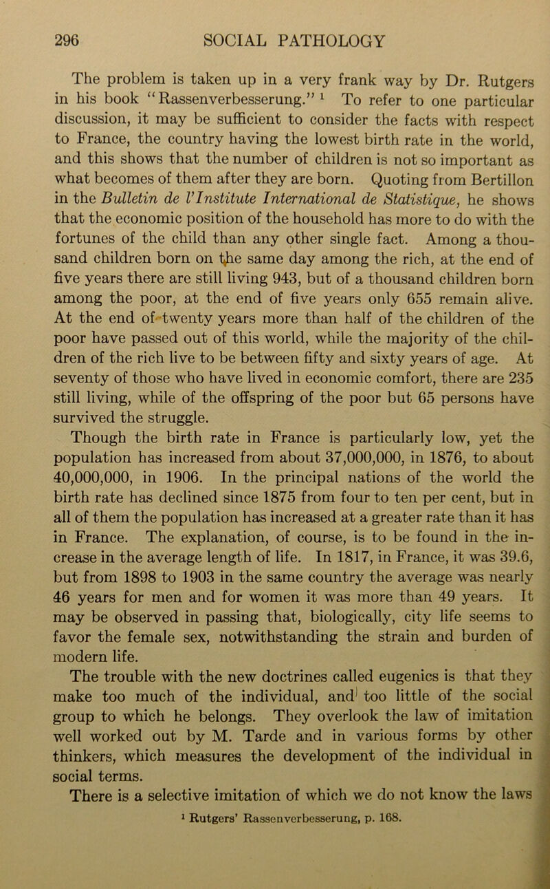 The problem is taken up in a very frank way by Dr. Rutgers in his book “Rassenverbesserung.” 1 To refer to one particular discussion, it may be sufficient to consider the facts with respect to France, the country having the lowest birth rate in the world, and this shows that the number of children is not so important as what becomes of them after they are born. Quoting from Bertillon in the Bulletin de VInstitute International de Statistique, he shows that the economic position of the household has more to do with the fortunes of the child than any other single fact. Among a thou- sand children born on t^he same day among the rich, at the end of five years there are still living 943, but of a thousand children born among the poor, at the end of five years only 655 remain alive. At the end of twenty years more than half of the children of the poor have passed out of this world, while the majority of the chil- dren of the rich live to be between fifty and sixty years of age. At seventy of those who have lived in economic comfort, there are 235 still living, while of the offspring of the poor but 65 persons have survived the struggle. Though the birth rate in France is particularly low, yet the population has increased from about 37,000,000, in 1876, to about 40,000,000, in 1906. In the principal nations of the world the birth rate has declined since 1875 from four to ten per cent, but in all of them the population has increased at a greater rate than it has in France. The explanation, of course, is to be found in the in- crease in the average length of life. In 1817, in France, it was 39.6, but from 1898 to 1903 in the same country the average was nearly 46 years for men and for women it was more than 49 years. It may be observed in passing that, biologically, city life seems to favor the female sex, notwithstanding the strain and burden of modern life. The trouble with the new doctrines called eugenics is that they make too much of the individual, and1 too little of the social group to which he belongs. They overlook the law of imitation well worked out by M. Tarde and in various forms by other thinkers, which measures the development of the individual in social terms. There is a selective imitation of which we do not know the laws 1 Rutgers’ Rassenverbesserung, p. 168.