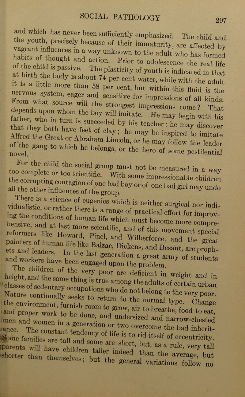 and which has never been sufficiently emphasized. The child and the youth precisely because of their immaturity, are affected by vagrant influences in a way unknown to the adult who ha formed hab ts of thought and action. Prior to adolescence the rea hfe a birth to ¥7The PlaStidty °f y0Uth is Seated in thit it is a Htol! b°dy 'S+nb0Ut 74 ^ °ent Water’ While with the adult it is a little more than 58 per cent, but within this fluid is the nervous system, eager and sensitive for impressions of all kinds Prom what source will the strongest impressions come? That fatCr wr,nn'I °m-the ^ ^ He “ay bag- withhts lather who in turn is succeeded by his teacher; he may discover Alfred t6he G t ^ he may be ***** totitlto of the gang to whic^ h' bT or he may follow th« leader novel el°ngS’ °r the hero of some pestilential vid^tic or rather to eUgeniCS Whi°h * neither SUrgica' nor indi- inv tof ^ r ^ ‘here 18 a range of practical effort for improv- hensive and a^ 1 ““ ^ ^ “USt b— more ZZ- tbi8 movement special ,, 1d'ra» rinel> ana V\ llberforce, and the erpuf- painters of human life like in 1L great orirl loo i r , , 1 ac> Dickens, and Besant, are proph- anT ;iof students siisgs; and ““k tobe do?” ‘TT * ‘° men and women in a ^ underslzed and narrow-chested ance. The constant tendencyofWeT^rid^teeVof ^ T-!'1' :Some families are tall and some are short hnt eecentricty. I parents will have children taller indeed’ ^ t -Shorter than themselves- h„f th “ , the averaSe. but n tnemselves, but the general variations follow no