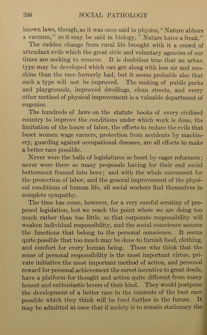 known laws, though,as it was once said in physics, “Nature abhors a vacuum, ” so it may be said in biology, “ Nature hates a freak.” The sudden change from rural life brought with it a crowd of attendant evils which the great civic and voluntary agencies of our times are seeking to remove. It is doubtless true that an urban type may be developed which can get along with less air and sun- shine than the race formerly had, but it seems probable also that such a type will not be improved. The making of public parks and playgrounds, improved dwellings, clean streets, and every other method of physical improvement is a valuable department of eugenics. The hundreds of laws on the statute books of every civilized country to improve the conditions under which work is done, the limitation of the hours of labor, the efforts to reduce the evils that beset women wage earners, protection from accidents by machin- ery, guarding against occupational diseases, are all efforts to make a better race possible. Never were the halls of legislatures so beset by eager reformers; never were there so many proposals having for their end social betterment framed into laws; and with the whole movement for the protection of labor, and the general improvement of the physi- cal conditions of human life, all social workers find themselves in complete sympathy. The time has come, however, for a very careful scrutiny of pro- posed legislation, lest we reach the point where we are doing too much rather than too little, so that corporate responsibility will weaken individual responsibility, and the social conscience assume the functions that belong to the personal conscience. It seems quite possible that too much may be done to furnish food, clothing, and comfort for every human being. Those who think that the sense of personal responsibility is the most important virtue, pri- vate initiative the most important methdd of action, and personal reward for personal achievement the surest incentive to great deeds, have a platform for thought and action quite different from many honest and enthusiastic lovers of their kind. They would postpone the development of a better race in the interests of the best race possible which they think will be bred further in the future. It may be admitted at once that if society is to remain stationary the