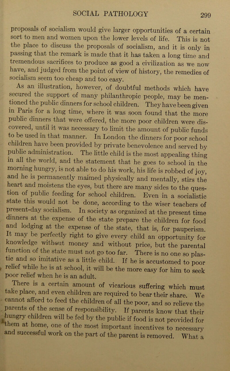 proposals of socialism would give larger opportunities of a certain sort to men and women upon the lower levels of life. This is not the place to discuss the proposals of socialism, and it is only in passing that the remark is made that it has taken a long time and tremendous sacrifices to produce as good a civilization as we now have, and judged from the point of view of history, the remedies of socialism seem too cheap and too easy. As an illustration, however, of doubtful methods which have secured the support of many philanthropic people, may be men- tioned the public dinners for school children. They have been given in Paris for a long time, where it was soon found that the more public dinners that were offered, the more poor children were dis- covered, until it was necessary to limit the amount of public funds to be used in that manner. In London the dinners for poor school children have been provided by private benevolence and served b}' public administration. The little child is the most appealing thing m all the world, and the statement that he goes to school in the morning hungry, is not able to do his work, his life is robbed of joy, and he is permanently maimed physically and mentally, stirs the heart and moistens the eyes, but there are many sides to the ques- tion of public feeding for school children. Even in a socialistic state this would not be done, according to the wiser teachers of present-day socialism. In society as organized at the present time dinners at the expense of the state prepare the children for food and lodging at the expense of the state, that is, for pauperism. It may be perfectly right to give every child an opportunity for knowledge without money and without price, but the parental function of the state must not go too far. There is no one so plas- tic and so imitative as a little child. If he is accustomed to poor » re^ef while he is at school, it will be the more easy for him to seek poor relief when he is an adult. There is a certain amount of vicarious suffering which must take place, and even children are required to bear their share. We cannot afford to feed the children of all the poor, and so relieve the parents of the sense of responsibility. If parents know that their hungry children will be fed by the public if food is not provided for them at home, one of the most important incentives to necessary and successful work on the part of the parent is removed. What a