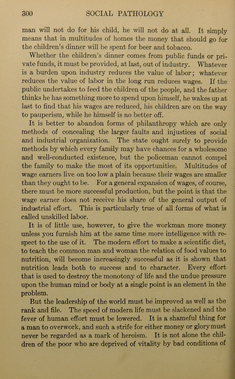 man will not do for his child, he will not do at all. It simply means that in multitudes of homes the money that should go for the children’s dinner will be spent for beer and tobacco. Whether the children’s dinner comes from public funds or pri- vate funds, it must be provided, at last, out of industry. Whatever is a burden upon industry reduces the value of labor; whatever reduces the value of labor in the long run reduces wages. If the public undertakes to feed the children of the people, and the father thinks he has something more to spend upon himself, he wakes up at last to find that his wages are reduced, his children are on the way to pauperism, while he himself is no better off. It is better to abandon forms of philanthropy which are only methods of concealing the larger faults and injustices of social and industrial organization. The state ought surely to provide methods by which every family may have chances for a wholesome and well-conducted existence, but the policeman cannot compel the family to make the most of its opportunities. Multitudes of wage earners live on too low a plain because their wages are smaller than they ought to be. For a general expansion of wages, of course, there must be more successful production, but the point is that the wage earner does not receive his share of the general output of industrial effort. This is particularly true of all forms of what is called unskilled labor. It is of little use, however, to give the workman more money unless you furnish him at the same time more intelligence with re- spect to the use of it. The modern effort to make a scientific diet, to teach the common man and woman the relation of food values to nutrition, will become increasingly successful as it is shown that nutrition leads both to success and to character. Every effort that is used to destroy the monotony of life and the undue pressure upon the human mind or body at a single point is an element in the problem. But the leadership of the world must b^ improved as well as the rank and file. The speed of modern life must be slackened and the fever of human effort must be lowered. It is a shameful thing for a man to overwork, and such a strife for either money or glory must never be regarded as a mark of heroism. It is not alone the chil- dren of the poor who are deprived of vitality by bad conditions of