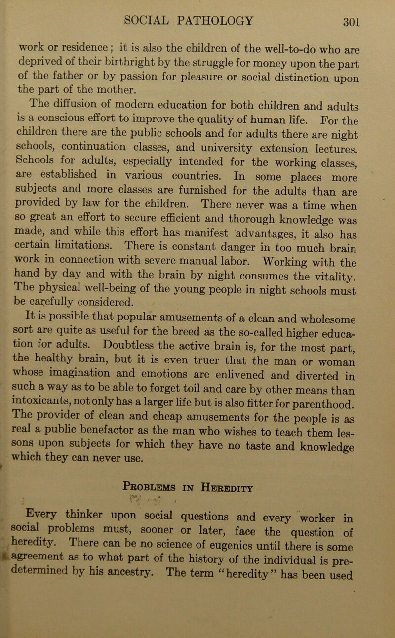 work or residence; it is also the children of the well-to-do who are deprived of their birthright by the struggle for money upon the part of the father or by passion for pleasure or social distinction upon the part of the mother. The diffusion of modern education for both children and adults is a conscious effort to improve the quality of human life. For the children there are the public schools and for adults there are night schools, continuation classes, and university extension lectures. Schools for adults, especially intended for the working classes, are established in various countries. In some places more subjects and more classes are furnished for the adults than are provided by law for the children. There never was a time when so great an effort to secure efficient and thorough knowledge was made, and while this effort has manifest advantages, it also has certain limitations. There is constant danger in too much brain work in connection with severe manual labor. Working with the hand by day and with the brain by night consumes the vitality. The physical well-being of the young people in night schools must be carefully considered. It is possible that popular amusements of a clean and wholesome sort are quite as useful for the breed as the so-called higher educa- tion for adults. Doubtless the active brain is, for the most part, the healthy brain, but it is even truer that the man or woman whose imagination and emotions are enlivened and diverted in such a way as to be able to forget toil and care by other means than intoxicants, not only has a larger life but is also fitter for parenthood. The provider of clean and cheap amusements for the people is as real a public benefactor as the man who wishes to teach them les- sons upon subjects for which they have no taste and knowledge which they can never use. t Problems in Heredity MW* fk \ • j Every thinker upon social questions and every worker in social problems must, sooner or later, face the question of heredity. There can be no science of eugenics until there is some agreement as to what part of the history of the individual is pre- determined by his ancestry. The term “heredity” has been used