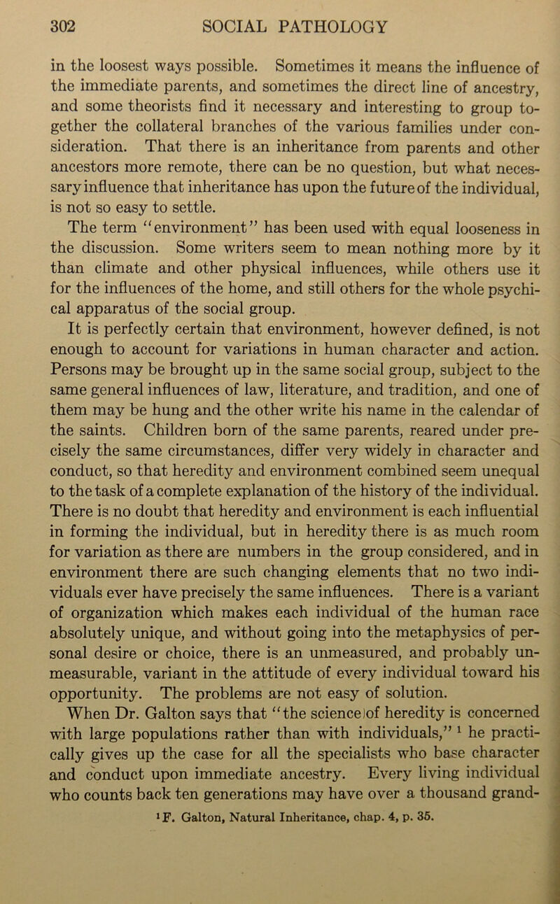 in the loosest ways possible. Sometimes it means the influence of the immediate parents, and sometimes the direct line of ancestry, and some theorists find it necessary and interesting to group to- gether the collateral branches of the various families under con- sideration. That there is an inheritance from parents and other ancestors more remote, there can be no question, but what neces- sary influence that inheritance has upon the future of the individual, is not so easy to settle. The term “environment” has been used with equal looseness in the discussion. Some writers seem to mean nothing more by it than climate and other physical influences, while others use it for the influences of the home, and still others for the whole psychi- cal apparatus of the social group. It is perfectly certain that environment, however defined, is not enough to account for variations in human character and action. Persons may be brought up in the same social group, subject to the same general influences of law, literature, and tradition, and one of them may be hung and the other write his name in the calendar of the saints. Children born of the same parents, reared under pre- cisely the same circumstances, differ very widely in character and conduct, so that heredity and environment combined seem unequal to the task of a complete explanation of the history of the individual. There is no doubt that heredity and environment is each influential in forming the individual, but in heredity there is as much room for variation as there are numbers in the group considered, and in environment there are such changing elements that no two indi- viduals ever have precisely the same influences. There is a variant of organization which makes each individual of the human race absolutely unique, and without going into the metaphysics of per- sonal desire or choice, there is an unmeasured, and probably un- measurable, variant in the attitude of every individual toward his opportunity. The problems are not easy of solution. When Dr. Galton says that “the sciencelof heredity is concerned with large populations rather than with individuals,” 1 he practi- cally gives up the case for all the specialists who base character and conduct upon immediate ancestry. Every living individual who counts back ten generations may have over a thousand grand- *F. Galton, Natural Inheritance, chap. 4, p. 35.