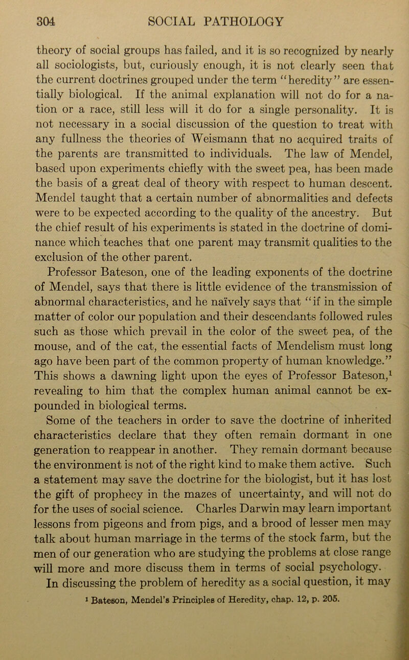 theory of social groups has failed, and it is so recognized by nearly all sociologists, but, curiously enough, it is not clearly seen that the current doctrines grouped under the term “ heredity ” are essen- tially biological. If the animal explanation will not do for a na- tion or a race, still less will it do for a single personality. It is not necessary in a social discussion of the question to treat with any fullness the theories of Weismann that no acquired traits of the parents are transmitted to individuals. The law of Mendel, based upon experiments chiefly with the sweet pea, has been made the basis of a great deal of theory with respect to human descent. Mendel taught that a certain number of abnormalities and defects were to be expected according to the quality of the ancestry. But the chief result of his experiments is stated in the doctrine of domi- nance which teaches that one parent may transmit qualities to the exclusion of the other parent. Professor Bateson, one of the leading exponents of the doctrine of Mendel, says that there is little evidence of the transmission of abnormal characteristics, and he naively says that “if in the simple matter of color our population and their descendants followed rules such as those which prevail in the color of the sweet pea, of the mouse, and of the cat, the essential facts of Mendelism must long ago have been part of the common property of human knowledge.” This shows a dawning light upon the eyes of Professor Bateson,1 revealing to him that the complex human animal cannot be ex- pounded in biological terms. Some of the teachers in order to save the doctrine of inherited characteristics declare that they often remain dormant in one generation to reappear in another. They remain dormant because the environment is not of the right kind to make them active. Such a statement may save the doctrine for the biologist, but it has lost the gift of prophecy in the mazes of uncertainty, and will not do for the uses of social science. Charles Darwin may learn important lessons from pigeons and from pigs, and a brood of lesser men may talk about human marriage in the terms of the stock farm, but the men of our generation who are studying the problems at close range will more and more discuss them in terms of social psychology. In discussing the problem of heredity as a social question, it may 1 Bate6on, Mendel’s Principles of Heredity, chap. 12, p. 205.