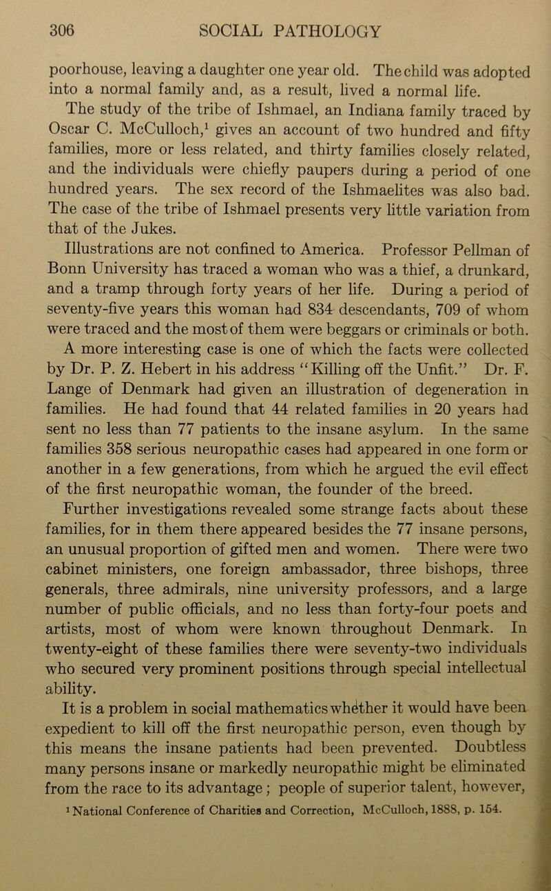 poorhouse, leaving a daughter one year old. The child was adopted into a normal family and, as a result, lived a normal life. The study of the tribe of Ishmael, an Indiana family traced by Oscar C. McCulloch,1 gives an account of two hundred and fifty families, more or less related, and thirty families closely related, and the individuals were chiefly paupers during a period of one hundred years. The sex record of the Ishmaelites was also bad. The case of the tribe of Ishmael presents very little variation from that of the Jukes. Illustrations are not confined to America. Professor Pellman of Bonn University has traced a woman who was a thief, a drunkard, and a tramp through forty years of her life. During a period of seventy-five years this woman had 834 descendants, 709 of whom were traced and the most of them were beggars or criminals or both. A more interesting case is one of which the facts were collected by Dr. P. Z. Hebert in his address “Killing off the Unfit.” Dr. F. Lange of Denmark had given an illustration of degeneration in families. He had found that 44 related families in 20 years had sent no less than 77 patients to the insane asylum. In the same families 358 serious neuropathic cases had appeared in one form or another in a few generations, from which he argued the evil effect of the first neuropathic woman, the founder of the breed. Further investigations revealed some strange facts about these families, for in them there appeared besides the 77 insane persons, an unusual proportion of gifted men and women. There were two cabinet ministers, one foreign ambassador, three bishops, three generals, three admirals, nine university professors, and a large number of public officials, and no less than forty-four poets and artists, most of whom were known throughout Denmark. In twenty-eight of these families there were seventy-two individuals who secured very prominent positions through special intellectual ability. It is a problem in social mathematics whether it would have been expedient to kill off the first neuropathic person, even though by this means the insane patients had been prevented. Doubtless many persons insane or markedly neuropathic might be eliminated from the race to its advantage; people of superior talent, however, 1 National Conference of Charities and Correction, McCulloch, 1888, p. 154.