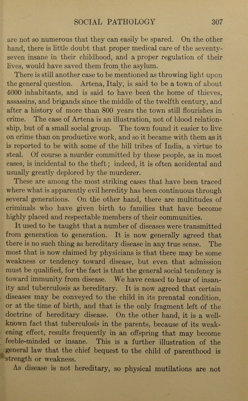 are not so numerous that they can easily be spared. On the other hand, there is little doubt that proper medical care of the seventy- seven insane in their childhood, and a proper regulation of their lives, would have saved them from the asylum. There is still another case to be mentioned as throwing light upon the general question. Artena, Italy, is said to be a town of about 4000 inhabitants, and is said to have been the home of thieves, assassins, and brigands since the middle of the twelfth century, and after a history of more than 800 years the town still flourishes in crime. The case of Artena is an illustration, not of blood relation- ship, but of a small social group. The town found it easier to live on crime than on productive work, and so it became with them as it is reported to be with some of the hill tribes of India, a virtue to steal. Of course a murder committed by these people, as in most cases, is incidental to the theft; indeed, it is often accidental and usually greatly deplored by the murderer. These are among the most striking cases that have been traced where what is apparently evil heredity has been continuous through several generations. On the other hand, there are multitudes of criminals who have given birth to families that have become highly placed and respectable members of their communities. It used to be taught that a number of diseases were transmitted from generation to generation. It is now generally agreed that there is no such thing as hereditary disease in any true sense. The most that is now claimed by physicians is that there may be some weakness or tendency toward disease, but even that admission must be qualified, for the fact is that the general social tendency is toward immunity from disease. We have ceased to hear of insan- ity and tuberculosis as hereditary. It is now agreed that certain diseases may be conveyed to the child in its prenatal condition, or at the time of birth, and that is the only fragment left of the doctrine of hereditary disease. On the other hand, it is a well- known fact that tuberculosis in the parents, because of its weak- ening effect, results frequently in an offspring that may become feeble-minded or insane. This is a further illustration of the general law that the chief bequest to the child of parenthood is strength or weakness. As disease is not hereditary, so physical mutilations are not