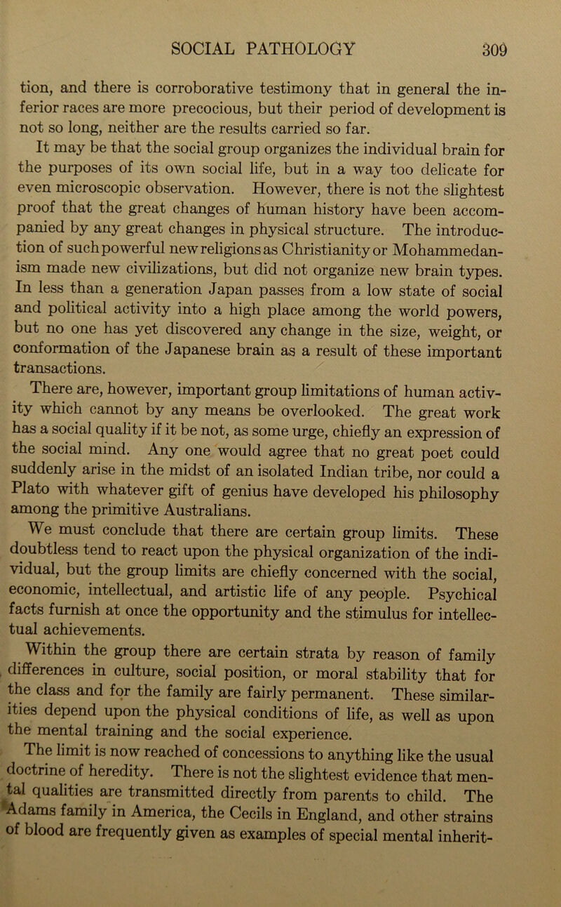 tion, and there is corroborative testimony that in general the in- ferior races are more precocious, but their period of development is not so long, neither are the results carried so far. It may be that the social group organizes the individual brain for the purposes of its own social life, but in a way too delicate for even microscopic observation. However, there is not the slightest proof that the great changes of human history have been accom- panied by any great changes in physical structure. The introduc- tion of such powerful new religions as Christianity or Mohammedan- ism made new civilizations, but did not organize new brain types. In less than a generation Japan passes from a low state of social and political activity into a high place among the world powers, but no one has yet discovered any change in the size, weight, or conformation of the Japanese brain as a result of these important transactions. There are, however, important group limitations of human activ- ity which cannot by any means be overlooked. The great work has a social quality if it be not, as some urge, chiefly an expression of the social mind. Any one would agree that no great poet could suddenly arise in the midst of an isolated Indian tribe, nor could a Plato with whatever gift of genius have developed his philosophy among the primitive Australians. We must conclude that there are certain group limits. These doubtless tend to react upon the physical organization of the indi- vidual, but the group limits are chiefly concerned with the social, economic, intellectual, and artistic life of any people. Psychical facts furnish at once the opportunity and the stimulus for intellec- tual achievements. Within the group there are certain strata by reason of family differences in culture, social position, or moral stability that for the class and for the family are fairly permanent. These similar- ities depend upon the physical conditions of life, as well as upon the mental training and the social experience. The limit is now reached of concessions to anything like the usual doctrine of heredity. There is not the slightest evidence that men- tal qualities are transmitted directly from parents to child. The Adams family in America, the Cecils in England, and other strains of blood are frequently given as examples of special mental inherit-